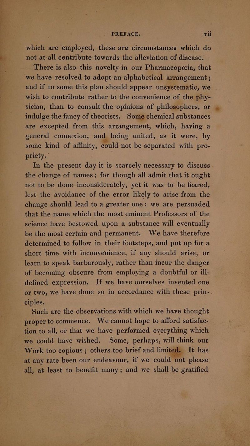 which are employed, these are circumstances which do not at all contribute towards the alleviation of disease. There is also this novelty in our Pharmacopezia, that we have resolved to adopt an alphabetical arrangement ; and if to some this plan should appear unsystematic, we . wish to contribute rather to the convenience of the phy- sician, than to consult the opinions of philosophers, or indulge the fancy of theorists. Some chemical substances are excepted from this arrangement, which, having a general connexion, and being united, as it were, by some kind of affinity, could not be separated with pro- priety. | In the present day it is scarcely necessary to discuss - the change of names; for though all admit that it ought not to be done inconsiderately, yet it was to be feared, lest the avoidance of the error likely to arise from the change should lead to a greater one: we are persuaded science have bestowed upon a substance will eventually be the most certain and permanent. We have therefore determined to follow in their footsteps, and put up for a short time with inconvenience, if any should arise, or learn to speak barbarously, rather than incur the danger of becoming obscure from employing a doubtful or ill- defined expression. If we have ourselves invented one or two, we have done so in accordance with these prin-. ciples. Such are the observations with which we have thought proper to commence. We cannot hope to afford satisfac- tion to all, or that we have performed everything which Work too copious ; others too brief and limited. It has at any rate been our endeavour, if we could not please all, at least to benefit many; and we shall be gratified