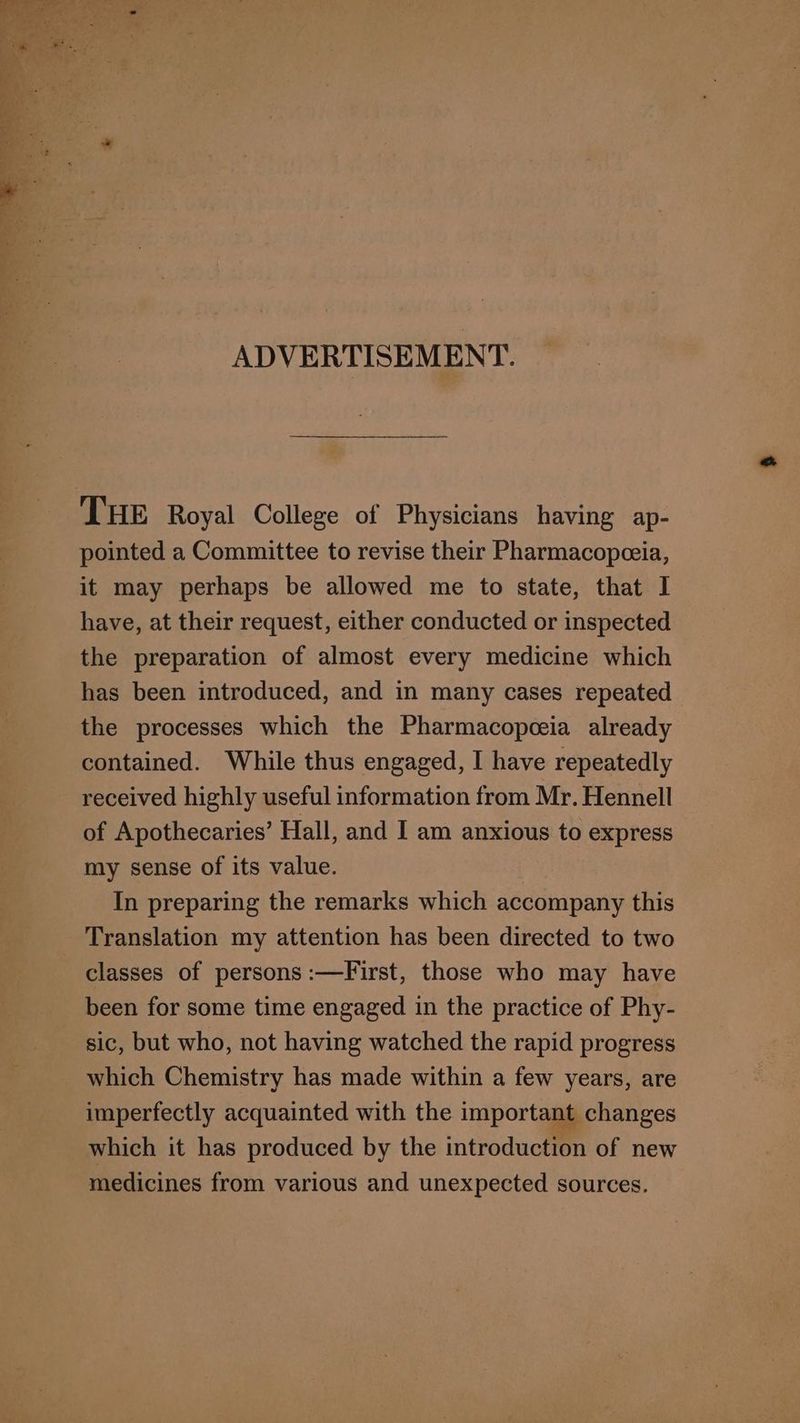 ADVERTISEMENT. THE Royal College of Physicians having ap- pointed a Committee to revise their Pharmacopceia, it may perhaps be allowed me to state, that I have, at their request, either conducted or inspected the preparation of almost every medicine which has been introduced, and in many cases repeated the processes which the Pharmacopceia already contained. While thus engaged, I have repeatedly received highly useful information from Mr. Hennell of Apothecaries’ Hall, and I am anxious to express my sense of its value. | In preparing the remarks which accompany this classes of persons :—First, those who may have been for some time engaged in the practice of Phy- sic, but who, not having watched the rapid progress which Chemistry has made within a few years, are imperfectly acquainted with the important changes which it has produced by the introduction of new medicines from various and unexpected sources.