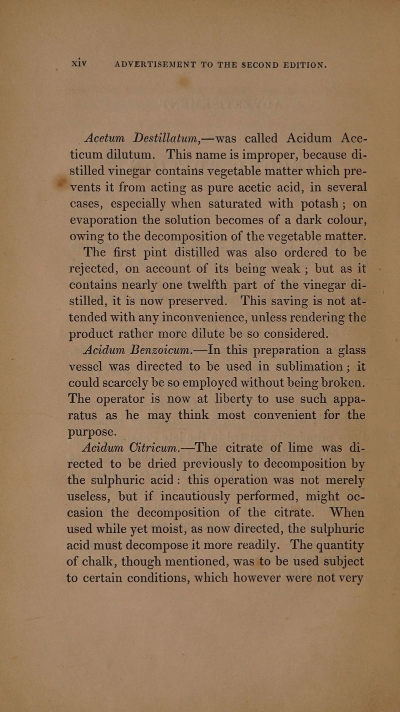 Acetum Destillatum,—was called Acidum Ace- ticum dilutum. This name is improper, because di- stilled vinegar contains vegetable matter which pre- © vents it from acting as pure acetic acid, in several cases, especially when saturated with potash; on evaporation the solution becomes of a dark colour, owing to the decomposition of the vegetable matter. The first pint distilled was also ordered to be rejected, on account of its being weak ; but as it contains nearly one twelfth part of the vinegar di- stilled, it is now preserved. This saving is not at- tended with any inconvenience, unless rendering the product rather more dilute be so considered. Acidum Benzoicum.—In this preparation a glass vessel was directed to be used in sublimation ; it could scarcely be so employed without being broken. The operator is now at liberty to use such appa- ratus as he may think most convenient for the purpose. — | Acidum Citricum.—The citrate of lime was di- rected to be dried previously to decomposition by the sulphuric acid: this operation was not merely useless, but if incautiously performed, might oc- casion the decomposition of the citrate. When used while yet moist, as now directed, the sulphuric acid must decompose it more readily. The quantity of chalk, though mentioned, was to be used subject to certain conditions, which however were not very