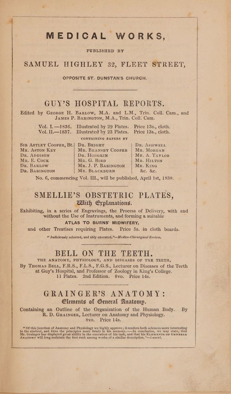 MEDICAL WORKS, PUBLISHED BY SAMUEL HIGHLEY 32, FLEET STREET, OPPOSITE ST. DUNSTAN’S CHURCH. GUY’S HOSPITAL REPORTS. Edited by Georcrt H. Bartow, M.A. and L.M., Trin. Coll. Cam., and JAMEs P. BasineTton, M.A., Trin. Coll. Cam. Vol. I. —1836. Illustrated by 29 Plates. Price 13s., cloth. Vol. I1.—1837. Illustrated by 23 Plates. Price 13s., cloth. ' CONTAINING PAPERS BY Sir AsTLeEY Cooper, Bt.| Dr. BRiGHT Dr. ASHWELL Mer. Aston Kry Mr. BRANSBY CooPER | Mr. MorGan Dr. ADDISON Dr. Honexin Mr. A. TAYLOR Mr. E. Cock Mr. G. Birpb Mr. HILTon Dr. BARLOW Mer. J. P. BABINGTON Mr. Kine Dr. BABINGTON Mr. BLACKBURN | &amp;e. &amp;e. No. 6, commencing Vol. III., wili be published, April Ist, 1838. SMELLIE’S OBSTETRIC PLATES, Bith Explanations. Exhibiting, in a series of Engravings, the Process of Delivery, with and without the Use of Instruments, and forming a suitable . ATLAS TO BURNS’ MIDWIFERY, and other Treatises requiring Plates. Price 5s. in cloth boards. * Judiciously selected, and ably executed.”—Medico-Chirurgical Review. BELL ON THE TEETH. THE ANATOMY, PHYSIOLOGY, AND DISEASES OF THE TEETH, By THomaAs BEt1, F.R.S., F.L.S., F.G.S., Lecturer on Diseases of the Teeth at Guy’s Hospital, and Professor of Zoology in King’s College. 11 Plates. 2nd Edition. 8vo. Price 14s. ~~ GRAINGER’S ANATOMY: Elements of General Anatomp. Containing an Outline of the Organization of the Human Body. By R. D. Graincer, Lecturer on Anatomy and Physiology. 8vo. Price 14s. *€ Of this junction of Anatomy and Physiology we highly approve; it renders both sciences more interesting to the student, and fixes the principles more firmly in his memory.——In conclusion, we may state, that Mr. Grainger has displayed great ability in the execution of his task, and that his ELEmenTS OF GENEBAL Anatomy will long maintain the first rank among works of a similar description.”—Lancet.