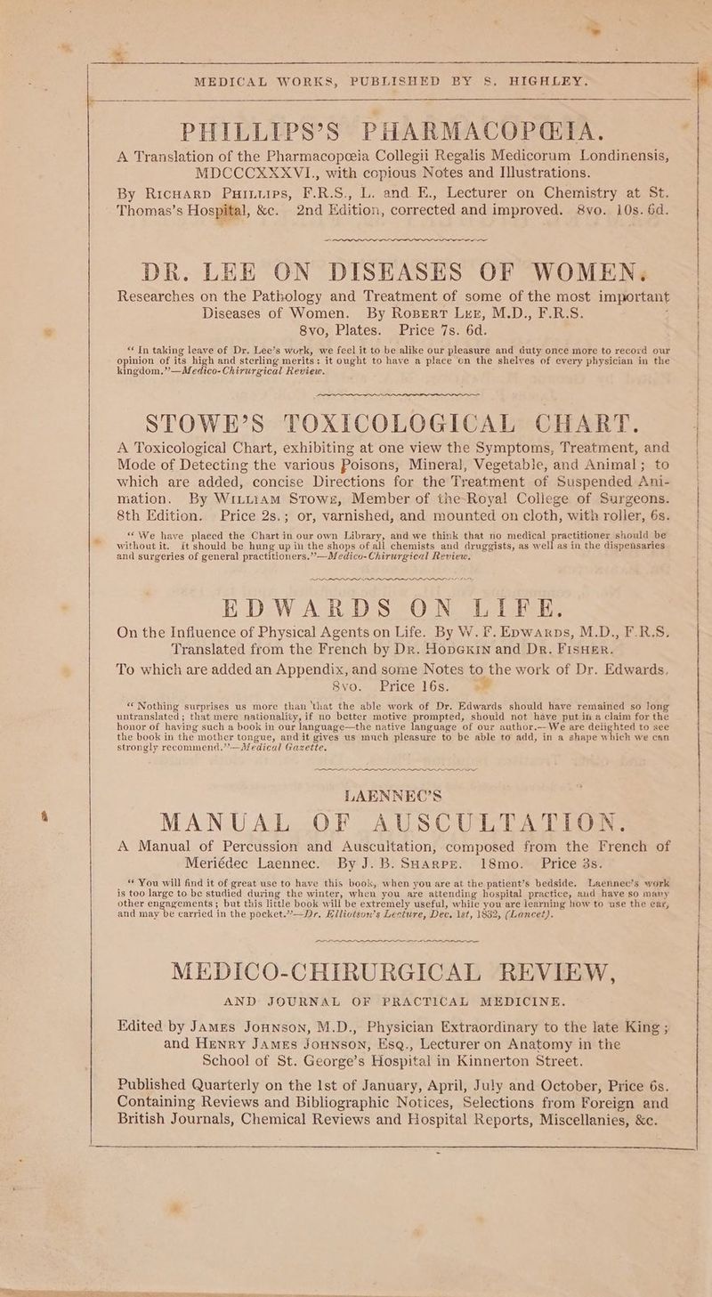 » MEDICAL WORKS, PUBLISHED BY §S. HIGHLEY. PHILLIPS’S PHARMACOPGIA. A Translation of the Pharmacopceia Collegii Regalis Medicorum Londinensis, MDCCCXXXVL,, with copious Notes and I]lustrations. By RicHarp Puinuips, F.R.S., L. and E., Lecturer on Chemistry at St. Thomas’s Hospital, &amp;c. 2nd Edition, corrected and improved. 8vo. 10s. 6d. — DR. LEE ON DISEASES OF WOMEN, Researches on the Pathology and Treatment of some of the most important Diseases of Women. By Rozsert Lrg, M.D., F.R.S. ; 8vo, Plates. Price 7s. 6d. “In taking leave of Dr. Lee’s work, we feel it to be alike our pleasure and duty once more to record our opinion of its high and sterling merits: it ought to have a place on the shelves of every physician in the kingdom.”*—Medico-Chirurgical Review. STOWE’S TOXICOLOGICAL CHART. A Toxicological Chart, exhibiting at one view the Symptoms, Treatment, and Mode of Detecting the various Poisons, Minerai, Vegetable, and Animal; to which are added, concise Directions for the Treatment of Suspended Ani- mation. By WiLutiam Stowr, Member of the-Roya! Coliege of Surgeons. 8th Edition. Price 2s.; or, varnished, and mounted on cloth, with roller, 6s. “We have placed the Chart in our own Library, and we think that no medical practitioner should be without it. it should be hung up in the shops of all chemists and druggists, as well as in the dispensaries and surgeries of general practitioners.”—Medico-Chirurgical Review. LOLS IS EDWARDS ON LIFE. On the Influence of Physical Agents on Life. By W. Ff. Epwarps, M.D., F.R.S. Translated from the French by Dr. HopGKin and Dr. FisHer. To which are added an Appendix, and some Notes to the work of Dr. Edwards. 8vo. Price 16s. “Nothing surprises us more than ‘that the able work of Dr. Edwards should have remained so long untranslated; that mere nationality, if no better motive prompted, should not have put in a claim for the honor of haying such a book in our language—the native language of our author.—We are delighted to see the book in the mother tongue, and it gives us mnch pleasure to be able to add, in a shape which we can strongly recommend.’’—Medical Gazette. LAENNEC’S MANUAL OF AUSCULTATION. A Manual of Percussion and Auscultation, composed from the French of Meriédec Laennec. By J.B. SHargpE. 18mo. Price 3s. “ You will find it of great use to have this book, when you are at the patient’s bedside. Laennec’s work is too large to be studied during the winter, when you are attending hospital practice, aud have so many other engagements; but this little book will be extremely useful, while you are learning how to use the ear, and may be carried in the pocket.”—Dr. Elliotson’s Lecture, Dec, 1st, 1832, (Lancet). SO MEDICO-CHIRURGICAL REVIEW, AND JOURNAL OF PRACTICAL MEDICINE. Edited by James JoHnson, M.D., Physician Extraordinary to the late King ; and Henry James JoHNnson, Esq., Lecturer on Anatomy in the School of St. George’s Hospital in Kinnerton Street. Published Quarterly on the Ist of January, April, July and October, Price 6s. Containing Reviews and Bibliographic Notices, Selections from Foreign and British Journals, Chemical Reviews and Hospital Reports, Miscellanies, &amp;c. i ORUMET ARIAS ACMENRT Hc Ee. SS i i Mt fy Ee ey of pt pe a