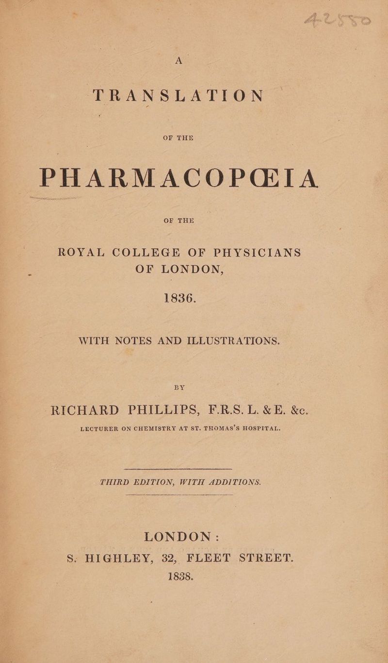 ” TRANSLATION OF THE PHARMACOP(TA OF THE ROYAL COLLEGE OF PHYSICIANS OF LONDON, 1836. WITH NOTES AND ILLUSTRATIONS. BY ‘RICHARD PHILLIPS, F.R.S. L. &amp; E. &amp;c. LECTURER ON CHEMISTRY AT ST. THOMAS’S HOSPITAL. THIRD EDITION, WITH ADDITIONS. LONDON: S. HIGHLEY, 32, FLEET STREET. 1838.