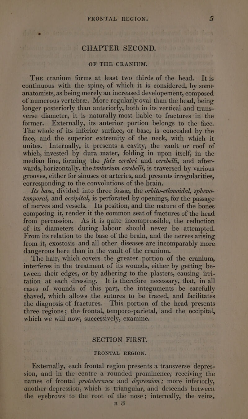 CHAPTER SECOND. OF THE CRANIUM. THe cranium forms at least two thirds of the head. It is continuous with the spine, of which it is considered, by some anatomists, as being merely an increased developement, composed of numerous vertebræ. More regularly oval than the head, being longer posteriorly than anteriorly, both in its vertical and trans- verse diameter, it is naturally most liable to fractures in the former. Externally, its anterior portion belongs to the face. The whole of its inferior surface, or base, is concealed by the face, and the superior extremity of the neck, with which it unites. Internally, it presents a cavity, the vault or roof of which, invested by dura mater, folding in upon itself, in the median line, forming the falz cerebri and cerebelli, and after- wards, horizontally, the ¢entortum cerebelli, is traversed by various grooves, either for sinuses or arteries, and presents irregularities, corresponding to the convolutions of the brain. Its base, divided into three fossæ, the orbito-ethmoidal, spheno- | temporal, and occipital, is perforated by openings, for the passage of nerves and vessels. Its position, and the nature of the bones composing it, render it the common seat of fractures of the head from percussion. As it is quite incompressible, the reduction of its diameters during labour should never be attempted. From its relation to the base of the brain, and the nerves arising from it, exostosis and all other diseases are incomparably more dangerous here than in the vault of the cranium. The hair, which covers the greater portion of the cranium, interferes in the treatment of its wounds, either by getting be- tween their edges, or by adhering to the plasters, causing irri- tation at each dressing. It is therefore necessary, that, in all cases of wounds of this part, the integuments be carefully shaved, which allows the sutures to be traced, and facilitates the diagnosis of fractures. ‘This portion of the head presents three regions; the frontal, temporo-parietal, and the occipital, which we will now, successively, examine. SECTION FIRST. FRONTAL REGION. Externally, each frontal region presents a transverse depres- sion, and in the centre a rounded prominence, receiving the names of frontal protuberance and depression; more inferiorly, another depression, which is triangular, and descends between the eyebrows to the root of the nose; internally, the veins, B 3