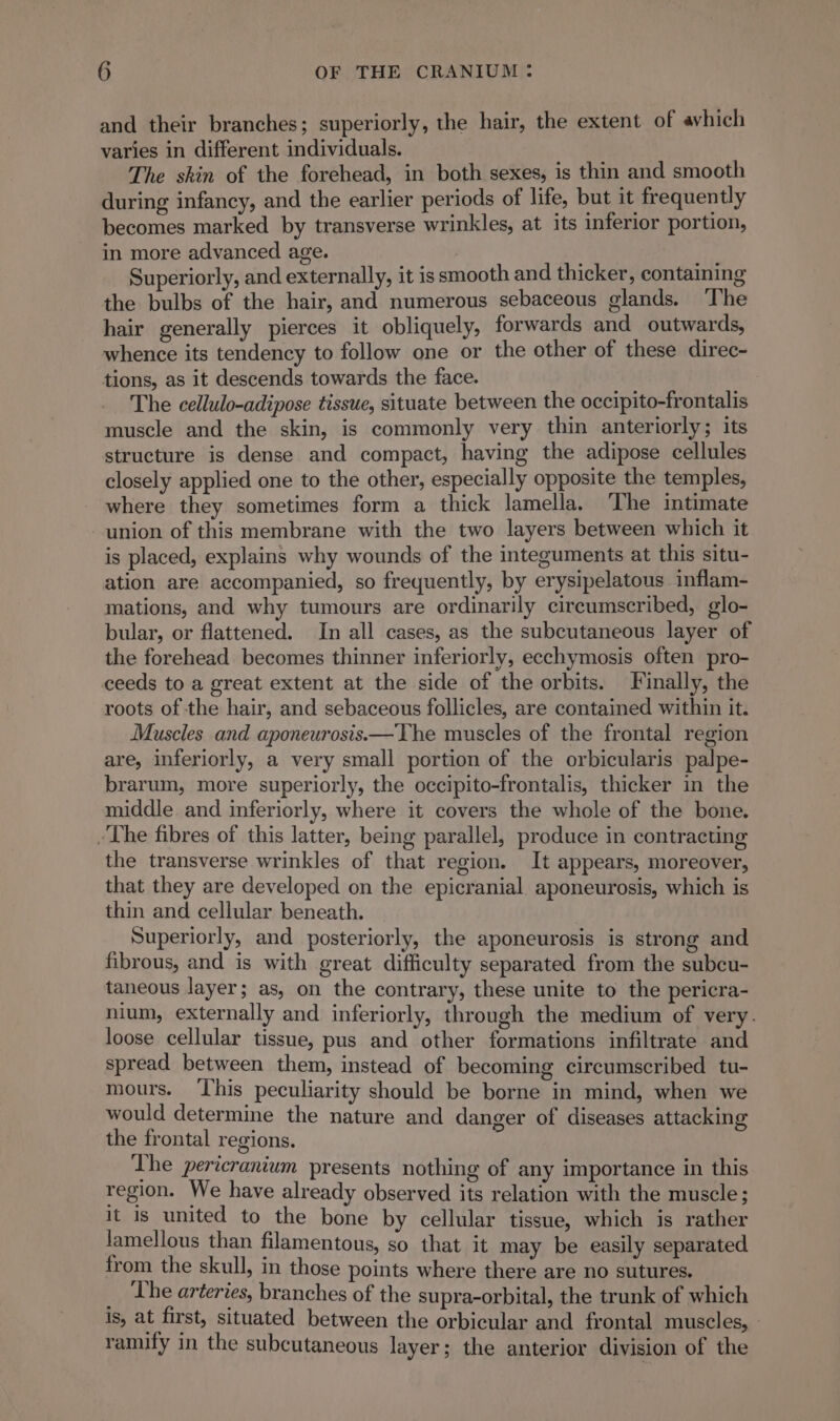 and their branches; superiorly, the hair, the extent of avhich varies in different individuals. The skin of the forehead, in both sexes, is thin and smooth during infancy, and the earlier periods of life, but it frequently becomes marked by transverse wrinkles, at its inferior portion, in more advanced age. | | 4 Superiorly, and externally, it is smooth and thicker, containing the bulbs of the hair, and numerous sebaceous glands. The hair generally pierces it obliquely, forwards and outwards, whence its tendency to follow one or the other of these direc- tions, as it descends towards the face. The cellulo-adipose tissue, situate between the occipito-frontalis muscle and the skin, is commonly very thin anteriorly; its structure is dense and compact, having the adipose cellules closely applied one to the other, especially opposite the temples, where they sometimes form a thick lamella. The intimate union of this membrane with the two layers between which it is placed, explains why wounds of the integuments at this situ- ation are accompanied, so frequently, by erysipelatous inflam- mations, and why tumours are ordinarily circumscribed, glo- bular, or flattened. In all cases, as the subcutaneous layer of the forehead becomes thinner inferiorly, ecchymosis often pro- ceeds to a great extent at the side of the orbits. Finally, the roots of the hair, and sebaceous follicles, are contained within it. Muscles and aponeurosis.—The muscles of the frontal region are, inferiorly, a very small portion of the orbicularis palpe- brarum, more superiorly, the occipito-frontalis, thicker in the middle and inferiorly, where it covers the whole of the bone. -The fibres of this latter, being parallel, produce in contracting the transverse wrinkles of that region. It appears, moreover, that they are developed on the epicranial aponeurosis, which is thin and cellular beneath. Superiorly, and posteriorly, the aponeurosis is strong and fibrous, and is with great difficulty separated from the subcu- taneous layer; as, on the contrary, these unite to the pericra- nium, externally and inferiorly, through the medium of very. loose cellular tissue, pus and other formations infiltrate and spread between them, instead of becoming circumscribed tu- mours. This peculiarity should be borne in mind, when we would determine the nature and danger of diseases attacking the frontal regions. The pericranium presents nothing of any importance in this region. We have already observed its relation with the muscle; it is united to the bone by cellular tissue, which is rather lamellous than filamentous, so that it may be easily separated from the skull, in those points where there are no sutures. _ The arteries, branches of the supra-orbital, the trunk of which is, at first, situated between the orbicular and frontal muscles, : ramify in the subcutaneous layer; the anterior division of the