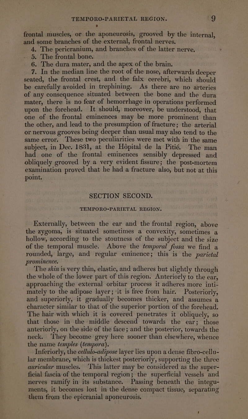 6 frontal muscles, or the aponeurosis, grooved by the internal, and some branches of the external, frontal nerves. 4. The pericranium, and branches of the latter nerve. 5. The frontal bone. 6. The dura mater, and the apex of the brain. 7. In the median line the root of the nose, afterwards deeper seated, the frontal crest, and the falx cerebri, which should be carefully avoided in trephining. As there are no arteries of any consequence situated between the bone and the dura mater, there is no fear of hemorrhage in operations performed upon the forehead. It should, moreover, be understood, that one of the frontal eminences may be more prominent than the other, and lead to the presumption of fracture; the arterial or nervous grooves being deeper than usual may also tend to the same error. These two peculiarities were met with in the same subject, in Dec. 1831, at the Hopital de la Pitié The man had one of the frontal eminences sensibly depressed and obliquely grooved by a very evident fissure; the post-mortem examination proved that he had a fracture also, but not at this point. SECTION SECOND. TEMPORO-PARIETAL REGION. Externally, between the ear and the frontal region, above the zygoma, is situated sometimes a convexity, sometimes a hollow, according to the stoutness of the subject and the size of the temporal muscle. Above the temporal fossa we find a rounded, large, and regular eminence; this is the parietal prominence. The skin is very thin, elastic, and adheres but slightly through the whole of the lower part of this region. Anteriorly to the ear, approaching the external orbitar process it adheres more inti- mately to the adipose layer; ‘it is free from hair. Posteriorly, and superiorly, it gradually becomes thicker, and assumes a character similar to that of the superior portion of the forehead. The hair with which it is covered penetrates it obliquely, so that those in the middle descend towards the ear; those anteriorly, on the side of the face; and the posterior, towards the neck. ‘hey become grey here sooner than elsewhere, whence the name temples (tempora). Inferiorly, the cedlulo-adipose layer lies upon a dense fibro-cellu- lar membrane, which is thickest posteriorly, supporting the three auricular muscles. ‘This latter may be considered as the super- ficial fascia of the temporal region; the superficial vessels and nerves ramify in its substance. Passing beneath the integu- ments, it becomes lost in the dense compact tissue, separating them from the epicranial aponeurosis.