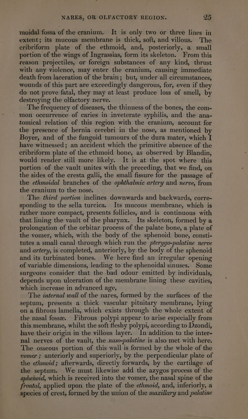 moidal fossa of the cranium. It is only two or three lines in extent; its mucous membrane is thick, soft, and villous. The cribriform plate of the ethmoid, and, posteriorly, a small portion of the wings of Ingrassias, form its skeleton. From this reason projectiles, or foreign substances of any kind, thrust with any violence, may enter the cranium, causing immediate death from laceration of the brain; but, under all circumstances, wounds of this part are exceedingly dangerous, for, even if they do not prove fatal, they may at least produce loss of smell, by destroying the olfactory nerve. The frequency of diseases, the thinness of the bones, the com- mon occurrence of caries in inveterate syphilis, and the ana- tomical relation of this region with the cranium, account for the presence of hernia cerebri in the nose, as mentioned by Boyer, and of the fungoid tumours of the dura mater, which I have witnessed; an accident which the primitive absence of the cribriform plate of the ethmoid bone, as observed by Blandin, would render still more likely. It is at the spot where this portion of the vault unites with the preceding, that we find, on the sides of the cresta galli, the small fissure for the passage of the ethmoidal branches of the ophthalmic artery and nerve, from the cranium to the nose. The third portion inclines downwards and backwards, corre- sponding to the sella turcica. Its mucous membrane, which is rather more compact, presents follicles, and is continuous with that lining the vault of the pharynx. Its skeleton, formed by a prolongation of the orbitar process of the palate bone, a plate of the vomer, which, with the body of the sphenoid bone, consti- tutes a small canal through which run the pterygo-palatine nerve and artery, is completed, anteriorly, by the body of the sphenoid and its turbinated bones. We here find an irregular opening of variable dimensions, leading to the sphenoidal sinuses. Some surgeons consider that the bad odour emitted by individuals, depends upon ulceration of the membrane lining these cavities, which increase in advanced age. The internal wall of the nares, formed by the surfaces of the septum, presents a thick vascular pituitary membrane, lying on a fibrous lamella, which exists through the whole extent of the nasal fossee. Fibrous polypi appear to arise especially from this membrane, whilst the soft fleshy polypi, according to Dzondi, have their origin in the villous layer. In addition to the inter- nal nerves of the vault, the naso-palatine is also met with here. The osseous portion. of this wall is formed by the whole of the vomer ; anteriorly and superiorly, by the perpendicular plate of the ethmoid; afterwards, directly forwards, by the cartilage of the septum. We must likewise add the azygos process of the sphenoid, which is received into the vomer, the nasal spine of the frontal, applied upon the plate of the ethmoid, and, inferiorly, a species of crest, formed by the union of the maxillary and palatine