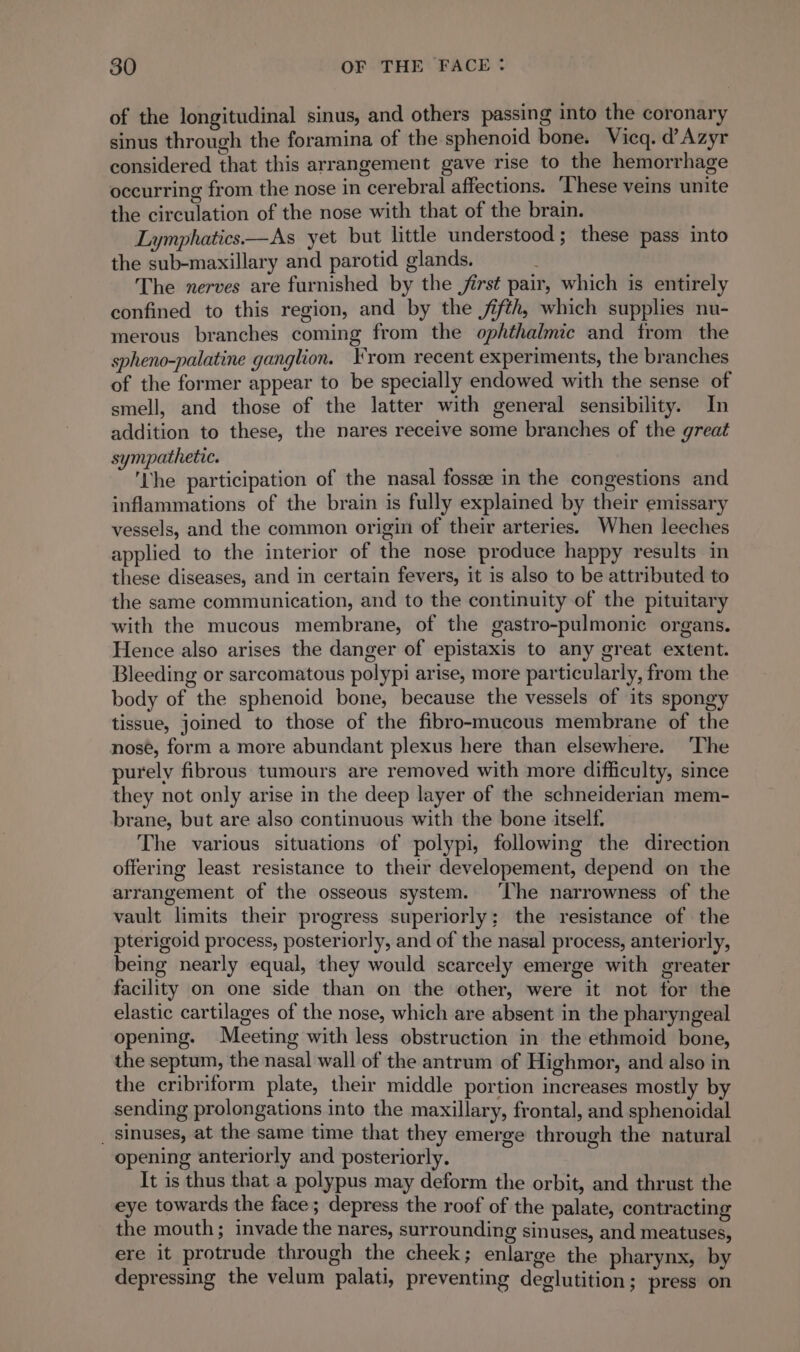of the longitudinal sinus, and others passing into the coronary sinus through the foramina of the sphenoid bone. Vicq. d’Azyr considered that this arrangement gave rise to the hemorrhage occurring from the nose in cerebral affections. ‘These veins unite the circulation of the nose with that of the brain. Lymphatics—As yet but little understood; these pass into the sub-maxillary and parotid glands. The nerves are furnished by the jirst pair, which is entirely confined to this region, and by the jifth, which supplies nu- merous branches coming from the ophthalmic and from the spheno-palatine ganglion. From recent experiments, the branches of the former appear to be specially endowed with the sense of smell, and those of the latter with general sensibility. In addition to these, the nares receive some branches of the great sympathetic. ; ‘Lhe participation of the nasal fossæ in the congestions and inflammations of the brain is fully explained by their emissary vessels, and the common origin of their arteries. When leeches applied to the interior of the nose produce happy results in these diseases, and in certain fevers, it is also to be attributed to the same communication, and to the continuity of the pituitary with the mucous membrane, of the gastro-pulmonic organs. Hence also arises the danger of epistaxis to any great extent. Bleeding or sarcomatous polypi arise, more particularly, from the body of the sphenoid bone, because the vessels of its spongy tissue, joined to those of the fibro-mucous membrane of the nose, form a more abundant plexus here than elsewhere. The purely fibrous tumours are removed with more difficulty, since they not only arise in the deep layer of the schneiderian mem- brane, but are also continuous with the bone itself. The various situations of polypi, following the direction offering least resistance to their developement, depend on the arrangement of the osseous system. ‘The narrowness of the vault limits their progress superiorly; the resistance of the pterigoid process, posteriorly, and of the nasal process, anteriorly, being nearly equal, they would scarcely emerge with greater facility on one side than on the other, were it not for the elastic cartilages of the nose, which are absent in the pharyngeal opening. Meeting with less obstruction in the ethmoid bone, the septum, the nasal wall of the antrum of Highmor, and also in the cribriform plate, their middle portion increases mostly by sending prolongations into the maxillary, frontal, and sphenoidal _ sinuses, at the same time that they emerge through the natural opening anteriorly and posteriorly. It is thus that a polypus may deform the orbit, and thrust the eye towards the face; depress the roof of the palate, contracting the mouth; invade the nares, surrounding sinuses, and meatuses, ere it protrude through the cheek; enlarge the pharynx, by depressing the velum palati, preventing deglutition ; press on