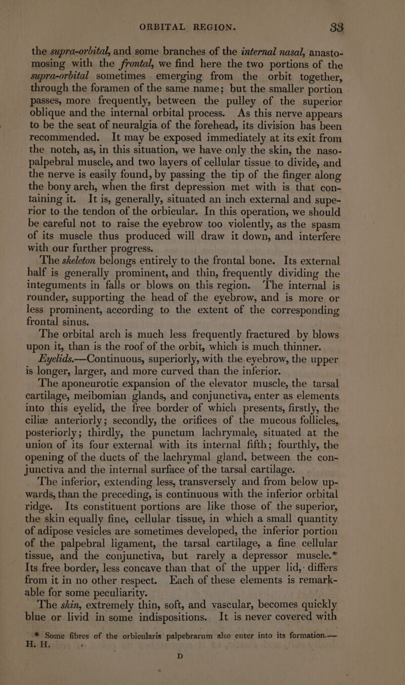 the supra-orbital, and some branches of the internal nasal, anasto- mosing with the frontal, we find here the two portions of the supra-orbital sometimes emerging from the orbit together, through the foramen of the same name; but the smaller portion passes, more frequently, between the pulley of the superior oblique and the internal orbital process. As this nerve appears to be the seat of neuralgia of the forehead, its division has been recommended. It may be exposed immediately at its exit from the notch, as, in this situation, we have only the skin, the naso- palpebral muscle, and two layers of cellular tissue to divide, and the nerve is easily found, by passing the tip of the finger along the bony arch, when the first depression met with is that con- taining it. It is, generally, situated an inch external and supe- rior to the tendon of the orbicular. In this operation, we should be careful not to raise the eyebrow too violently, as the spasm of its muscle thus produced will draw it down, and interfere with our further progress. The skeleton belongs entirely to the frontal bone. Its external half is generally prominent, and thin, frequently dividing the integuments in falls or blows on this region. ‘The internal is rounder, supporting the head of the eyebrow, and is more or less prominent, according to the extent of the corresponding frontal sinus. The orbital arch is much less frequently fractured by blows upon it, than is the roof of the orbit, which is much thinner. ÆEyelids.—Continuous, superiorly, with the eyebrow, the upper is longer, larger, and more curved than the inferior. | The aponeurotic expansion of the elevator muscle, the tarsal cartilage, meibomian glands, and conjunctiva, enter as elements into this eyelid, the free border of which presents, firstly, the ciliæ anteriorly; secondly, the orifices of the mucous follicles, posteriorly; thirdly, the punctum lachrymale, situated at the union of its four external with its internal fifth; fourthly, the opening of the ducts of the lachrymal gland, between the con- junctiva and the internal surface of the tarsal cartilage. The inferior, extending less, transversely and from below up- wards, than the preceding, is continuous with the inferior orbital ridge. Its constituent portions are like those of the superior, the skin equally fine, cellular tissue, in which a small quantity of adipose vesicles are sometimes developed, the inferior portion of the palpebral ligament, the tarsal cartilage, a fine cellular tissue, and the conjunctiva, but rarely a depressor muscle.* Its free border, less concave than that of the upper lid,: differs from it in no other respect. Each of these elements is remark- able for some peculiarity. The shin, extremely thin, soft, and vascular, becomes quickly blue or livid in some indispositions. It is never covered with * Some fibres of the orbicularis palpebrarum also enter into its formation.— H, H. : D