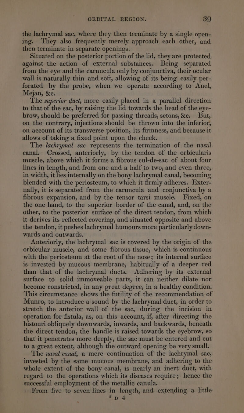 the lachrymal sac, where they then terminate by a single open- ing. ‘They also frequently merely approach each other, and then terminate in separate openings. Situated on the posterior portion of the lid, they are protected against the action of external substances. Being separated from the eye and the caruncula only by conjunctiva, their ocular wall is naturally thin and soft, allowing of its being easily per- forated by the probe, when we operate according to Anel, Mejan, &amp;c. ~ The superior duct, more easily placed in a parallel direction to that of the sac, by raising the lid towards the head of the eye- brow, should be preferred for passing threads, setons, &amp;c. But, on the contrary, injections should be thrown into the inferior, on account of its transverse position, its firmness, and because it allows of taking a fixed point upon the cheek. The lachrymal sac represents the termination of the nasal canal. Crossed, anteriorly, by the tendon of the orbicularis muscle, above which it forms a fibrous cul-de-sac of about four lines in length, and from one and a half to two, and even three, in width, it lies internally on the bony lachrymal canal, becoming blended with the periosteum, to which it firmly adheres. Exter- nally, it is separated from the caruncula and conjunctiva by a fibrous expansion, and by the tensor tarsi muscle. Fixed, on the one hand, to the superior border of the canal, and, on the other, to the posterior surface of the direct tendon, from which it derives its reflected covering, and situated opposite and above the tendon, it pushes lachrymal humours more particularly down- wards and outwards. Anteriorly, the lachrymal sac is covered by the origin of the orbicular muscle, and some fibrous tissue, which is continuous with the periosteum at the root of the nose; its internal surface is invested by mucous membrane, habitually of a deeper red than that of the lachrymal ducts. Adhering by its external surface to solid immoveable parts, it can neither dilate nor become constricted, in any great degree, in a healthy condition. This circumstance shows the futility of the recommendation of Munro, to introduce a sound by the lachrymal duct, in order to stretch the anterior wall of the sac, during the incision in operation for fistula, as, on this account, if, after directing the bistouri obliquely downwards, inwards, and backwards, beneath the direct tendon, the handle is raised towards the eyebrow, so that it penetrates more deeply, the sac must be entered and cut to a great extent, although the outward opening be very small. The nasal canal, a mere continuation of the lachrymal sac, invested by the same mucous membrane, and adhering to the whole extent of the bony canal, is nearly an inert duct, with regard to the operations which its diseases require; hence the successful employment of the metallic canula. From five to seven lines in length, and extending a little 5 age -