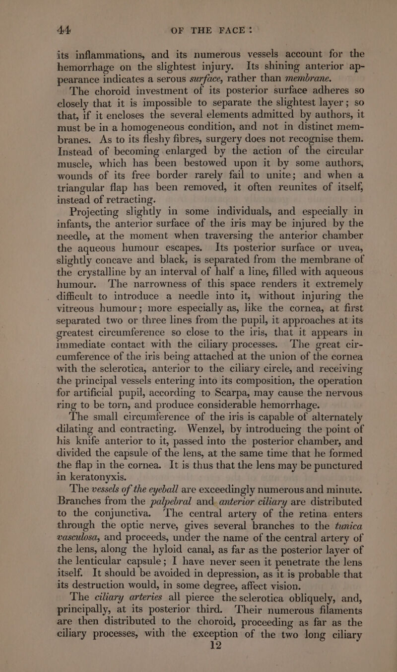 its inflammations, and its numerous vessels account for the hemorrhage on the slightest injury. Its shining anterior ap- pearance indicates a serous surface, rather than membrane. The choroid investment of its posterior surface adheres so closely that it is impossible to separate the slightest layer ; so that, if it encloses the several elements admitted by authors, it must be in a homogeneous condition, and not in distinct mem- branes. As to its fleshy fibres, surgery does not recognise them. Instead of becoming enlarged by the action of the circular muscle, which has been bestowed upon it by some authors, wounds of its free border rarely fail to unite; and when a triangular flap has been removed, it often reunites of itself, instead of retracting. Projecting slightly in some individuals, and especially in infants, the anterior surface of the iris may be injured by the needle, at the moment when traversing the anterior chamber the aqueous humour escapes. Its posterior surface or uvea, slightly concave and black, is separated from the membrane of the crystalline by an interval of half a line, filled with aqueous humour. ‘The narrowness of this space renders it extremely . difficult to introduce a needle into it, without injuring the vitreous humour; more especially as, like the cornea, at first separated two or three lines from the pupil, it approaches at its greatest circumference so close to the iris, that it appears in immediate contact with the ciliary processes. ‘The great cir- cumference of the iris being attached at the union of the cornea with the sclerotica, anterior to the ciliary circle, and receiving the principal vessels entering into its composition, the operation for artificial pupil, according to Scarpa, may cause the nervous ring to be torn, and produce considerable hemorrhage. The small circumference of the iris is capable of alternately dilating and contracting. Wenzel, by introducing the point of his knife anterior to it, passed into the posterior chamber, and divided the capsule of the lens, at the same time that he formed the flap in the cornea. It is thus that the lens may be punctured in keratonyxis. The vessels of the eyeball are exceedingly numerous and minute. Branches from the palpebral and. anterior ciliary are distributed to the conjunctiva. ‘The central artery of the retina. enters through the optic nerve, gives several branches to the tunica vasculosa, and proceeds, under the name of the central artery of the lens, along the hyloid canal, as far as the posterior layer of the lenticular capsule; I have never seen it penetrate the lens itself. It should be avoided in depression, as it is probable that its destruction would, in some degree, affect vision. The ciliary arteries all pierce the sclerotica obliquely, and, principally, at its posterior third. Their numerous filaments are then distributed to the choroid, proceeding as far as the ciliary processes, with the exception of the two long ciliary 12