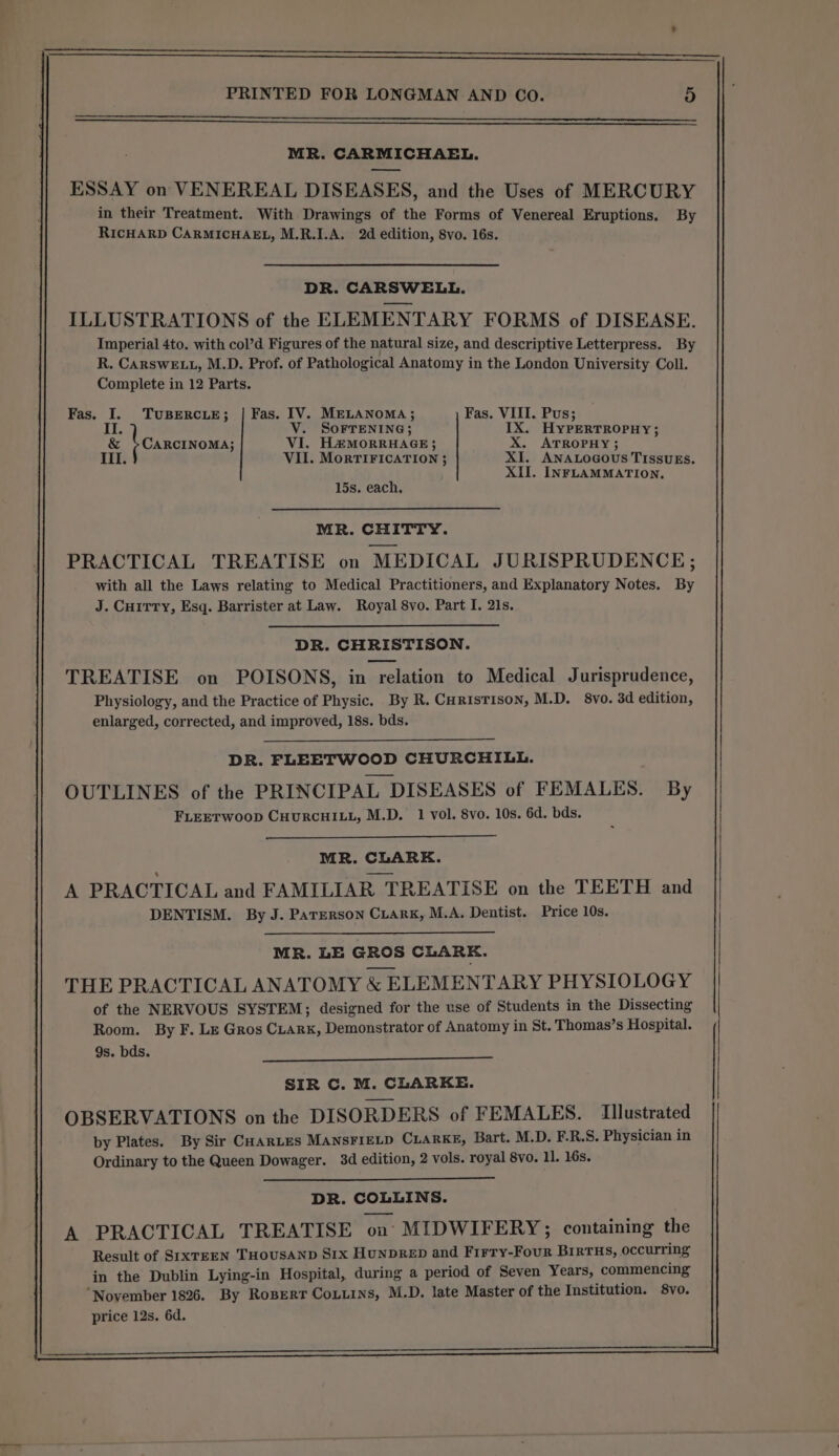 MR. CARMICHAEL. ESSAY on VENEREAL DISEASES, and the Uses of MERCURY in their Treatment. With Drawings of the Forms of Venereal Eruptions. By RICHARD CARMICHAEL, M.R.I.A. 2d edition, 8vo. 16s. DR. CARSWELL. ILLUSTRATIONS of the ELEMENTARY FORMS of DISEASE. Imperial 4to. with col’d Figures of the natural size, and descriptive Letterpress. By R. CARSWELL, M.D. Prof. of Pathological Anatomy in the London University Coll. Complete in 12 Parts. Fas. I. TUBERCLE; | Fas. IV. MELANOMA; Fas. VIII. Pus; IT: V. SOFTENING; IX. HyPERTROPHY; &amp; &gt;CARCINOMA; VI. HÆMORRHAGE; X. ATROPHY ; ete VII. MORTIFICATION ; XI. ANALOGOUS TISSUES. XII. INFLAMMATION, 15s. each, MR. CHITTY. PRACTICAL TREATISE on MEDICAL JURISPRUDENCE; with all the Laws relating to Medical Practitioners, and Explanatory Notes. By J. Curtry, Esq. Barrister at Law. Royal 8vo. Part I. 21s. DR. CHRISTISON. TREATISE on POISONS, in relation to Medical Jurisprudence, Physiology, and the Practice of Physic. By R. Curistison, M.D. 8vo. 3d edition, enlarged, corrected, and improved, 18s. bds. DR. FLEETWOOD CHURCHILL. OUTLINES of the PRINCIPAL DISEASES of FEMALES. By FLEETWOOD CHURCHILL, M.D. 1 vol. 8vo. 10s. 6d. bds. MR. CLARK. A PRACTICAL and FAMILIAR TREATISE on the TEETH and DENTISM. By J. Paterson CLARK, M.A. Dentist. Price 10s. MR. LE GROS CLARKE. THE PRACTICAL ANATOMY &amp; ELEMENTARY PHYSIOLOGY of the NERVOUS SYSTEM; designed for the use of Students in the Dissecting Room. By F. Le Gros CLARK, Demonstrator of Anatomy in St. Thomas’s Hospital. 9s. bds. SIR C. M. CLARKE. OBSERVATIONS on the DISORDERS of FEMALES. Illustrated by Plates. By Sir CHARLES MANSFIELD CLARKE, Bart. M.D. F.R.S. Physician in Ordinary to the Queen Dowager. 3d edition, 2 vols. royal 8vo. 11. 16s. DR. COLLINS. A PRACTICAL TREATISE on MIDWIFERY; containing the Result of SIxXTEEN THOUSAND Six HuNDRED and Firry-Four BIRTHS, occurring in the Dublin Lying-in Hospital, during a period of Seven Years, commencing