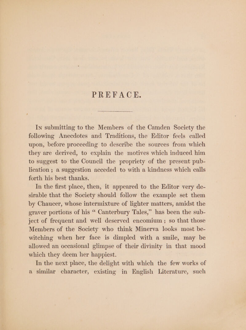 PREFACE. In submitting to the Members of the Camden Society the following Anecdotes and Traditions, the Editor feels called upon, before proceeding to describe the sources from which they are derived, to explain the motives which induced him to suggest to the Council the propriety of the present pub- lication ; a suggestion acceded to with a kindness which calls forth his best thanks. In the first place, then, it appeared to the Editor very de- sirable that the Society should follow the example set them by Chaucer, whose intermixture of lighter matters, amidst the graver portions of his “ Canterbury Tales,” has been the sub- ject of frequent and well deserved encomium ; so that those Members of the Society who think Minerva looks most be- witching when her face is dimpled with a smile, may be allowed an occasional glimpse of their divinity in that mood which they deem her happiest. In the next place, the delight with which the few works of a similar character, existing in English Literature, such