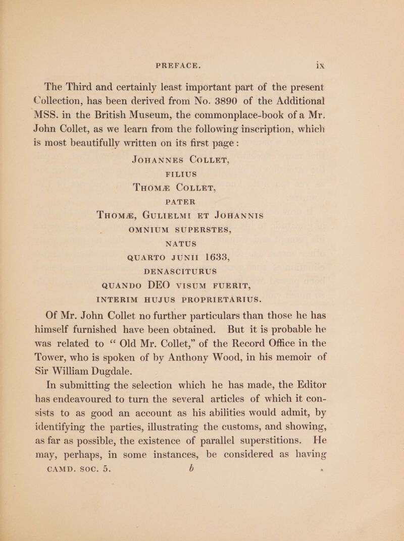 The Third and certainly least important part of the present Collection, has been derived from No. 3890 of the Additional MSS. in the British Museum, the commonplace-book of a Mr. John Collet, as we learn from the following inscription, which is most beautifully written on its first page: JOHANNES COLLET, FILIUS THomMm COLLET, PATER THoMa&amp;, GULIELMI ET JOHANNIS OMNIUM SUPERSTES, NATUS QUARTO JUNII 1638, DENASCITURUS QUANDO DEO visUM FUERIT, INTERIM HUJUS PROPRIETARIUS. Of Mr. John Collet no further particulars than those he has himself furnished have been obtained. But it is probable he was related to ‘ Old Mr. Collet,” of the Record Office in the Tower, who is spoken of by Anthony Wood, in his memoir of Sir William Dugdale. In submitting the selection which he has made, the Editor has endeavoured to turn the several articles of which it con- sists to as good an account as his abilities would admit, by identifying the parties, illustrating the customs, and showing, as far as possible, the existence of parallel superstitions. He may, perhaps, in some instances, be considered as having CAMD. Soc. 5. b ,