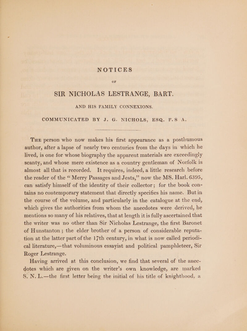 NOTICES OF SIR NICHOLAS LESTRANGE, BART. AND HIS FAMILY CONNEXIONS. COMMUNICATED BY J. G. NICHOLS, ESQ. F.S A. THE person who now makes his first appearance as a posthumous author, after a lapse of nearly two centuries from the days in which he lived, is one for whose biography the apparent materials are exceedingly scanty, and whose mere existence as a country gentleman of Norfolk is almost all that is recorded, It requires, indeed, a little research before the reader of the “ Merry Passages and Jests,”’ now the MS. Harl. 6395, can satisfy himself of the identity of their collector; for the book con- tains no contemporary statement that directly specifies his name. But in the course of the volume, and particularly in the catalogue at the end, which gives the authorities from whom the anecdotes were derived, he meiitions so many of his relatives, that at length it is fully ascertained that the writer was no other than Sir Nicholas Lestrange, the first Baronet of Hunstanton ; the elder brother of a person of considerable reputa- tion at the latter part of the 17th century, in what is now called periodi- cal literature,—that voluminous essayist and political pamphleteer, Sir Roger Lestrange. Having arrived at this conclusion, we find that several of the anec- dotes which are given on the writer’s own knowledge, are marked S. N. L.—the first letter being the initial of his title of knighthood, a