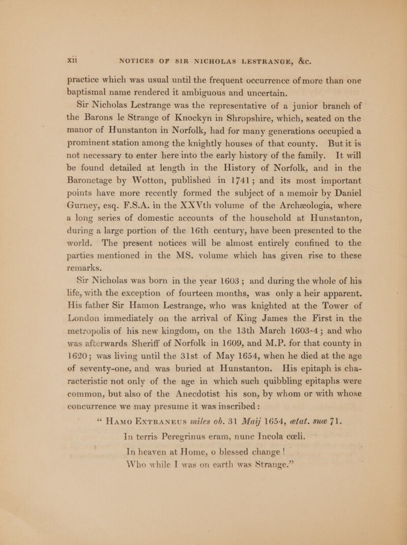 practice which was usual until the frequent occurrence of more than one baptismal name rendered it ambiguous and uncertain. Sir Nicholas Lestrange was the representative of a junior branch of the Barons le Strange of Knockyn in Shropshire, which, seated on the manor of Hunstanton in Norfolk, had for many generations occupied a prominent station among the knightly houses of that county. But it is not necessary to enter here into the early history of the family. It will be found detailed at length in the History of Norfolk, and in the Baronetage by Wotton, published in 1741; and its most important points have more recently formed the subject of a memoir by Daniel Gurney, esq. F.S.A. in the XX Vth volume of the Archeologia, where a long series of domestic accounts of the household at Hunstanton, during a large portion of the 16th century, have been presented to the world. The present notices will be almost entirely confined to the parties mentioned in the MS. volume which has given rise to these remarks. 7 Sir Nicholas was born in the year 1603; and during the whole of his life, with the exception of fourteen months, was only a heir apparent. His father Sir Hamon Lestrange, who was knighted at the Tower of London immediately on the arrival of King James the First in the metropolis of his new kingdom, on the 13th March 1603-4; and who was afterwards Sheriff of Norfolk in 1609, and M.P. for that county in 1620; was living until the 3lst of May 1654, when he died at the age of seventy-one, and was buried at Hunstanton. His epitaph is cha- racteristic not only of the age in which such quibbling epitaphs were common, but also of the Anecdotist his son, by whom or with whose concurrence we may presume it was Inscribed : “ Hamo Exrraneus miles 0b. 31 Maij 1654, etat. sue 71. In terris Peregrinus eram, nunc Incola ceeli. In heaven at Home, o blessed change !