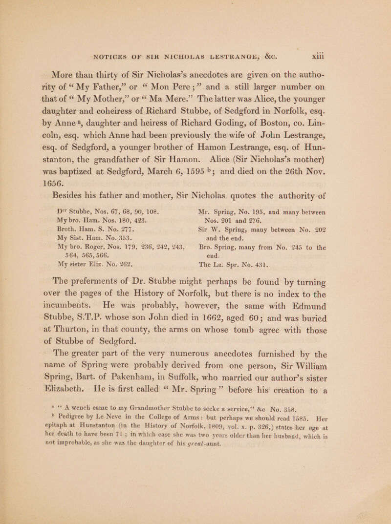 More than thirty of Sir Nicholas’s anecdotes are given on the autho- rity of “ My Father,” or “ Mon Pere;” and a still larger number on that of “ My Mother,” or “ Ma Mere.” The latter was Alice, the younger daughter and coheiress of Richard Stubbe, of Sedgford in Norfolk, esq. by Anne 4, daughter and heiress of Richard Goding, of Boston, co. Lin- coln, esq. which Anne had been previously the wife of John Lestrange, esq. of Sedgford, a younger brother of Hamon Lestrange, esq. of Hun- stanton, the grandfather of Sir Hamon. Alice (Sir Nicholas’s mother) was baptized at Sedgford, March 6, 1595; and died on the 26th Nov. 1656. Besides his father and mother, Sir Nicholas quotes the authority of D* Stubbe, Nos. 67, 68, 90, 108. Mr. Spring, No. 195, and many between My bro. Ham. Nos. 180, 423. Nos. 201 and 276. Broth. Ham. S. No. 277. Sir W. Spring, many between No. 202 My Sist, Ham. No. 353. and the end. My bro. Roger, Nos. 179, 236, 242, 243, Bro. Spring, many from No. 245 to the 564, 565, 566, end. My sister Eliz. No. 262. The La. Spr. No. 431. The preferments of Dr. Stubbe might perhaps be found by turning over the pages of the History of Norfolk, but there is no index to the incumbents. He was probably, however, the same with Edmund Stubbe, 8.T.P. whose son John died in 1662, aged 60; and was buried at ‘Thurton, in that county, the arms on whose tomb agree with those of Stubbe of Sedgford. The greater part of the very numerous anecdotes furnished by the name of Spring were probably derived from one person, Sir William Spring, Bart. of Pakenham, in Suffolk, who married our author’s sister Elizabeth. He is first called “ Mr. Spring” before his creation to a a “ A wench came to my Grandmother Stubbe to seeke a service,’’ &amp;c No. 358. » Pedigree by Le Neve in the College of Arms: but perhaps we should read 1585. Her epitaph at Hunstanton (in the History of Norfolk, 1809, vol. x. p. 326,) states her age at her death to have been 71 ; in which case she was two years older than her husband, which is not improbable, as she was the daughter of his great-aunt.