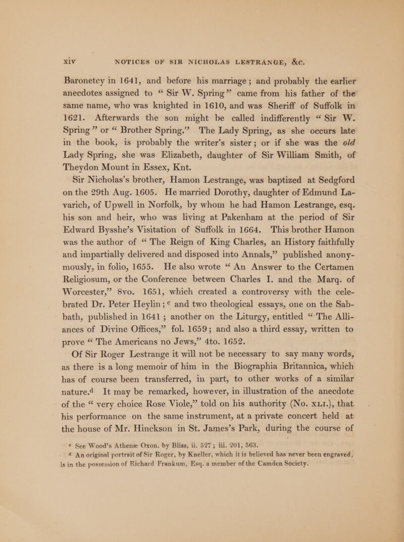 Baronetcy in 1641, and before his marriage; and probably the earlier anecdotes assigned to “ Sir W. Spring” came from his father of the same name, who was knighted in 1610, and was Sheriff of Suffolk in 1621. Afterwards the son might be called indifferently “Sir W. Spring” or “ Brother Spring.” The Lady Spring, as she occurs late in the book, is probably the writer’s sister; or if she was the old Lady Spring, she was Elizabeth, daughter of Sir William Smith, of Theydon Mount in Essex, Knt. Sir Nicholas’s brother, Hamon Lestrange, was baptized at Sedgford on the 29th Aug. 1605. He married Dorothy, daughter of Edmund La- varich, of Upwell in Norfolk, by whom he had Hamon Lestrange, esq. his son and heir, who was living at Pakenham at the period of Sir Edward Bysshe’s Visitation of Suffolk in 1664. This brother Hamon was the author of “ The Reign of King Charles, an History faithfully and impartially delivered and disposed into Annals,” published anony- mously, in folio, 1655. He also wrote “ An Answer to the Certamen Religiosum, or the Conference between Charles I. and the Marg. of Worcester,” 8vo. 1651, which created a controversy with the cele- brated Dr. Peter Heylin;° and two theological essays, one on the Sab- bath, published in 1641; another on the Liturgy, entitled “The Alli- ances of Divine Offices,” fol. 1659; and also a third essay, written to prove “ The Americans no Jews,” 4to. 1652. Of Sir Roger Lestrange it will not be necessary to say many words, as there is a long memoir of him in the Biographia Britannica, which has of course been transferred, in part, to other works of a similar nature. It may be remarked, however, in illustration of the anecdote of the “ very choice Rose Viole,” told on his authority (No. xu1.), that his performance on the same instrument, at a private concert held at the house of Mr. Hinckson in St. James’s Park, during the course of ¢ See Wood’s Athenee Oxon. by Bliss, ii. 527; iii. 201, 563. 4 An original portrait of Sir Roger, by Kneller, which itis believed has never been engraved, is in the possession of Richard Frankum, Esq. a member of the Camden Society.