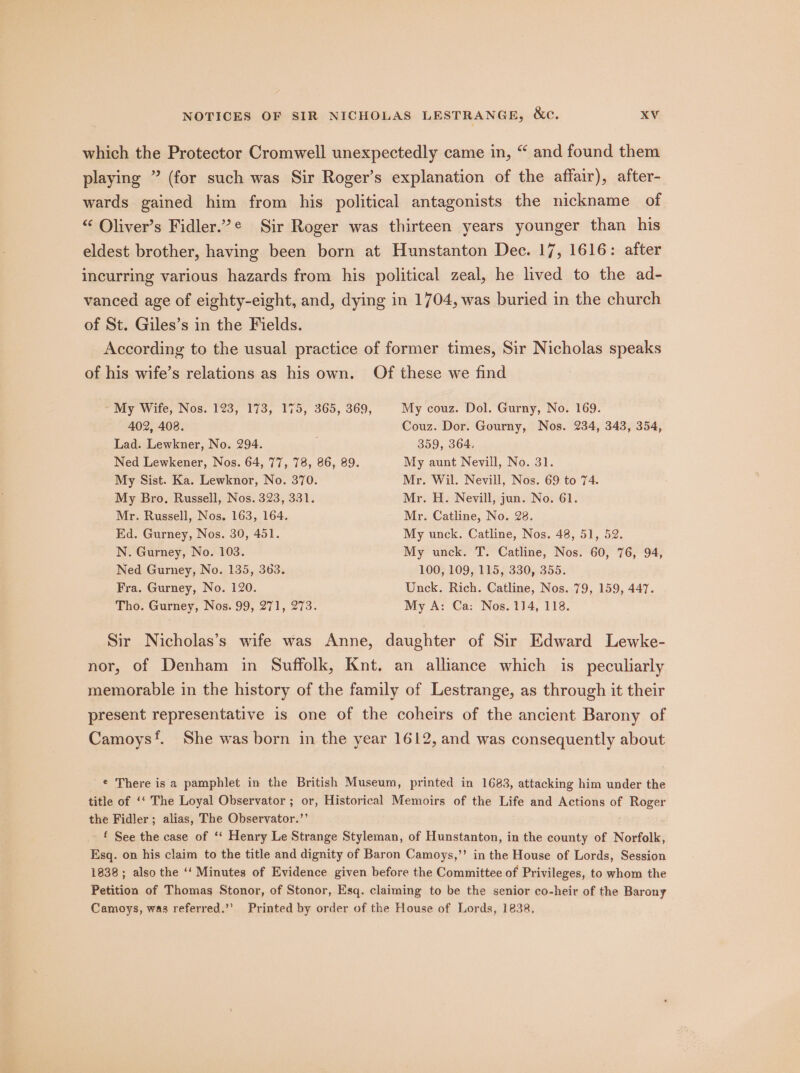 which the Protector Cromwell unexpectedly came in, “ and found them playing ” (for such was Sir Roger’s explanation of the affair), after- wards gained him from his political antagonists the nickname of “ Oliver’s Fidler.’¢ Sir Roger was thirteen years younger than his eldest brother, having been born at Hunstanton Dec. 17, 1616: after incurring various hazards from his political zeal, he lived to the ad- vanced age of eighty-eight, and, dying in 1704, was buried in the church of St. Giles’s in the Fields. According to the usual practice of former times, Sir Nicholas speaks of his wife’s relations as his own. Of these we find My Wife, Nos. 123, 173, 175, 365, 369, My couz. Dol. Gurny, No. 169. 402, 408. Couz. Dor. Gourny, Nos. 234, 343, 354, Lad. Lewkner, No. 294. 359, 364, Ned Lewkener, Nos. 64, 77, 78, 86, 89. My aunt Nevill, No. 31. My Sist. Ka. Lewknor, No. 370. Mr. Wil. Nevill, Nos. 69 to 74. My Bro. Russell, Nos. 323, 331. Mr. H. Nevill, jun. No. 61. Mr. Russell, Nos. 163, 164. Mr. Catline, No. 28. Ed. Gurney, Nos. 30, 451. My unck. Catline, Nos. 48, 51, 52. N. Gurney, No. 103. My unck. T. Catline, Nos. 60, 76, 94, Ned Gurney, No. 135, 363. 100, 109, 115, 330, 355. Fra. Gurney, No. 120. Unck. Rich. Catline, Nos. 79, 159, 447. Tho. Gurney, Nos. 99, 271, 273. My A: Ca: Nos. 1]4, 118. Sir Nicholas’s wife was Anne, daughter of Sir Edward Lewke- nor, of Denham in Suffolk, Knt. an alliance which is peculiarly memorable in the history of the family of Lestrange, as through it their present representative is one of the coheirs of the ancient Barony of Camoys‘. She was born in the year 1612, and was consequently about ¢ There is a pamphlet in the British Museum, printed in 1683, attacking him under the title of ‘*‘ The Loyal Observator ; or, Historical Memoirs of the Life and Actions of Roger the Fidler; alias, The Observator.’’ f See the case of ‘‘ Henry Le Strange Styleman, of Hunstanton, in the county of Norfolk, Esq. on his claim to the title and dignity of Baron Camoys,’’ in the House of Lords, Session 1838; also the ‘‘ Minutes of Evidence given before the Committee of Privileges, to whom the Petition of Thomas Stonor, of Stonor, Esq. claiming to be the senior co-heir of the Barony Camoys, was referred.’’ Printed by order of the House of Lords, 1838,