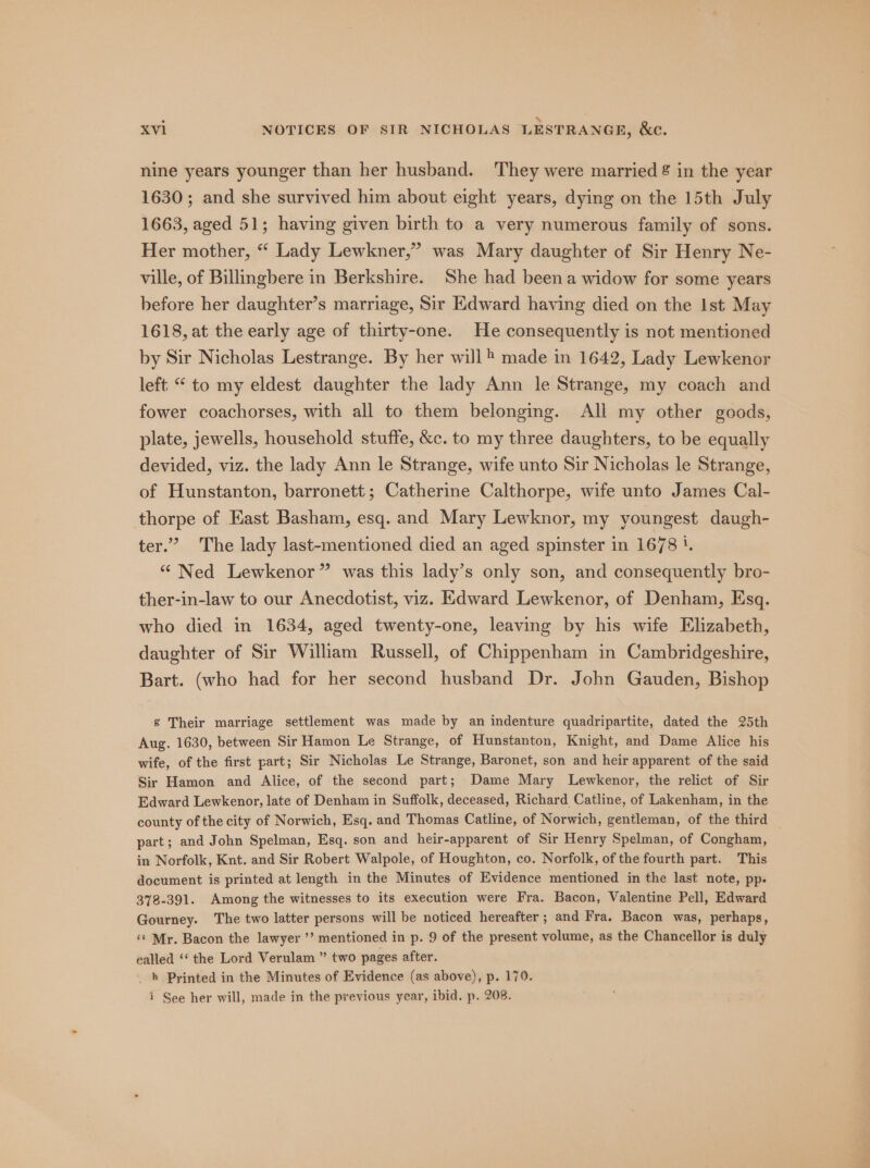 nine years younger than her husband. They were married &amp; in the year 1630; and she survived him about eight years, dying on the 15th July 1663, aged 51; having given birth to a very numerous family of sons. Her mother, “ Lady Lewkner,” was Mary daughter of Sir Henry Ne- ville, of Billingbere in Berkshire. She had beena widow for some years before her daughter’s marriage, Sir Edward having died on the Ist May 1618, at the early age of thirty-one. He consequently is not mentioned by Sir Nicholas Lestrange. By her will® made in 1642, Lady Lewkenor left “ to my eldest daughter the lady Ann le Strange, my coach and fower coachorses, with all to them belonging. All my other goods, plate, jewells, household stuffe, &amp;c. to my three daughters, to be equally devided, viz. the lady Ann le Strange, wife unto Sir Nicholas le Strange, of Hunstanton, barronett; Catherine Calthorpe, wife unto James Cal- thorpe of Kast Basham, esq. and Mary Lewknor, my youngest daugh- ter.” The lady last-mentioned died an aged spinster in 1678 i, “ Ned Lewkenor” was this lady’s only son, and consequently bro- ther-in-law to our Anecdotist, viz. Edward Lewkenor, of Denham, Esq. who died in 1634, aged twenty-one, leaving by his wife Elizabeth, daughter of Sir William Russell, of Chippenham in Cambridgeshire, Bart. (who had for her second husband Dr. John Gauden, Bishop g Their marriage settlement was made by an indenture quadripartite, dated the 25th Aug. 1630, between Sir Hamon Le Strange, of Hunstanton, Knight, and Dame Alice his wife, of the first part; Sir Nicholas Le Strange, Baronet, son and heir apparent of the said Sir Hamon and Alice, of the second part; Dame Mary Lewkenor, the relict of Sir Edward Lewkenor, late of Denham in Suffolk, deceased, Richard Catline, of Lakenham, in the county of the city of Norwich, Esq. and Thomas Catline, of Norwich, gentleman, of the third part; and John Spelman, Esq. son and heir-apparent of Sir Henry Spelman, of Congham, in Norfolk, Knt. and Sir Robert Walpole, of Houghton, co. Norfolk, of the fourth part. This document is printed at length in the Minutes of Evidence mentioned in the last note, pp. 378-391. Among the witnesses to its execution were Fra. Bacon, Valentine Pell, Edward Gourney. The two latter persons will be noticed hereafter ; and Fra. Bacon was, perhaps, ‘t Mr. Bacon the lawyer ’’ mentioned in p. 9 of the present volume, as the Chancellor is duly ealled ‘‘ the Lord Verulam ” two pages after. _ » Printed in the Minutes of Evidence (as above), p. 170.