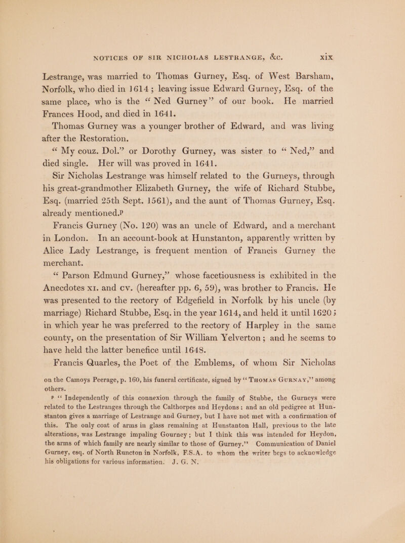 Lestrange, was married to Thomas Gurney, Esq. of West Barsham, Norfolk, who died in 1614; leaving issue Edward Gurney, Esq. of the same place, who is the * Ned Gurney” of our book. He married Frances Hood, and died in 1641. Thomas Gurney was a younger brother of Edward, and was living after the Restoration. “« My couz. Dol.” or Dorothy Gurney, was sister to “ Ned,” and died single. Her will was proved in 1641. Sir Nicholas Lestrange was himself related to the Gurneys, through his great-grandmother Elizabeth Gurney, the wife of Richard Stubbe, Esq. (married 25th Sept. 1561), and the aunt of Thomas Gurney, Esq. already mentioned.P Francis Gurney (No. 120) was an uncle of Edward, and a merchant in London. In an account-book at Hunstanton, apparently written by Alice Lady Lestrange, is frequent mention of Francis Gurney the merchant. ‘** Parson Edmund Gurney,” whose facetiousness is exhibited in the Anecdotes x1. and cv. (hereafter pp. 6, 59), was brother to Francis. He was presented to the rectory of Edgefield in Norfolk by his uncle (by marriage) Richard Stubbe, Esq. in the year 1614, and held it until 1620; in which year he was preferred to the rectory of Harpley in the same county, on the presentation of Sir William Yelverton; and he seems to have held the latter benefice until 1648. Francis Quarles, the Poet of the Emblems, of whom Sir Nicholas on the Camoys Peerage, p. 160, his funeral certificate, signed by ‘‘ Taomas GuRrnay,’’ among others. P ‘‘ Independently of this connexion through the family of Stubbe, the Gurneys were related to the Lestranges through the Calthorpes and Heydons: and an old pedigree at Hun- stanton gives a marriage of Lestrange and Gurney, but I have not met with a confirmation of this. The only coat of arms in glass remaining at Hunstanton Hall, previous to the late alterations, was Lestrange impaling Gourney; but I think this was intended for Heydon, the arms of which family are nearly similar to those of Gurney.’? Communication of Daniel Gurney, esq. of North Runcton in Norfolk, F.S.A. to whom the writer begs to acknowledge his obligations for various information. J.G. N. |