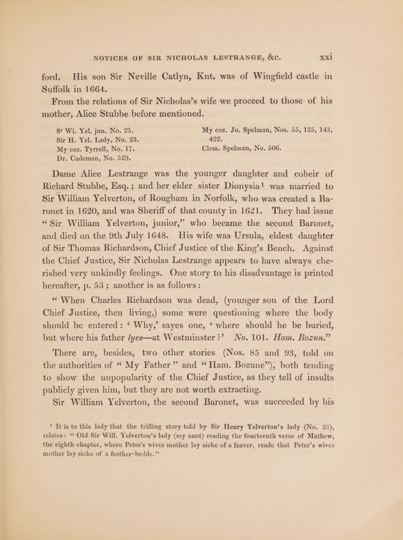 ford. His son Sir Neville Catlyn, Knt. was of Wingfield castle in Suffolk in 1664. From the relations of Sir Nicholas’s wife we proceed to those of his mother, Alice Stubbe before mentioned. St Wi. Yel. jun. No. 25. My coz. Jo. Spelman, Nos. 55, 125, 143, Sir H. Yel. Lady, No. 23. 422. My coz. Tyrrell, No. 17. Clem. Spelman, No. 506. Dr. Cademan, No. 529. Dame Alice Lestrange was the younger daughter and coheir of Richard Stubbe, Esq. ; and her elder sister Dionysia*t was married to Sir William Yelverton, of Rougham in Norfolk, who was created a Ba- ronet in 1620, and was Sheriff of that county in 1621. They had issue “Sir William Yelverton, junior,’ who became the second Baronet, and died on the 9th July 1648. His wife was Ursula, eldest daughter of Sir Thomas Richardson, Chief Justice of the King’s Bench. Against the Chief Justice, Sir Nicholas Lestrange appears to have always che- rished very unkindly feelings. One story to his disadvantage is printed hereafter, p. 53; another is as follows: “ When Charles Richardson was dead, (younger son of the Lord Chief Justice, then living,) some were questioning where the body should be entered: ‘ Why,’ sayes one, ‘ where should he be buried, but where his father /yes—at Westminster?’ No. 101. Ham. Bozun.” There are, besides, two other stories (Nos. 85 and 93, told on the authorities of “ My Father” and “ Ham. Bozune”), both tending to show the unpopularity of the Chief Justice, as they tell of insults publicly given him, but they are not worth extracting. Sir William Yelverton, the second Baronet, was succeeded by his ‘ It is to this lady that the trifling story told by Sir Henry Yelverton’s lady (No. 23), relates: ‘‘ Old Sir Will. Yelverton’s lady (my aunt) reading the fourteenth verse of Mathew, the eighth chapter, where Peter's wives mother lay sicke of a feaver, reade that Peter’s wives mother lay sicke of a feather-bedde.’’