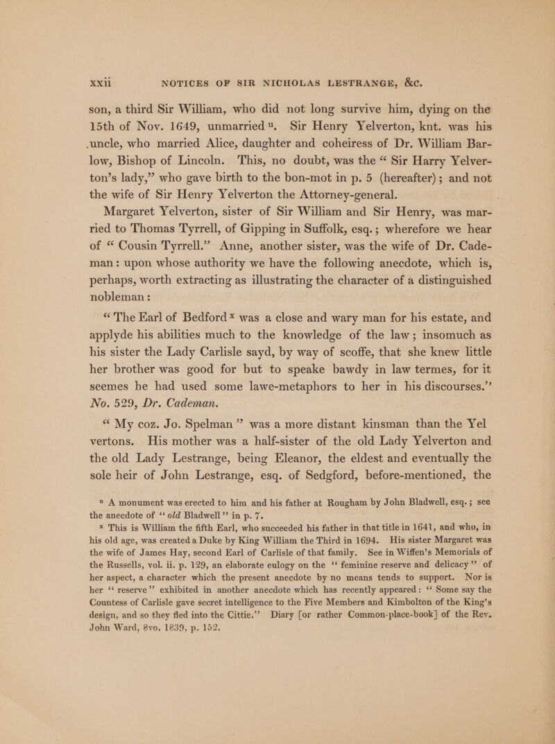 son, a third Sir William, who did not long survive him, dying on the 15th of Nov. 1649, unmarried. Sir Henry Yelverton, knt. was his -uncle, who married Alice, daughter and coheiress of Dr. William Bar- low, Bishop of Lincoln. This, no doubt, was the “ Sir Harry Yelver- ton’s lady,” who gave birth to the bon-mot in p. 5 (hereafter); and not the wife of Sir Henry Yelverton the Attorney-general. Margaret Yelverton, sister of Sir William and Sir Henry, was mar- ried to Thomas Tyrrell, of Gipping in Suffolk, esq.; wherefore we hear of “ Cousin Tyrrell.” Anne, another sister, was the wife of Dr. Cade- man: upon whose authority we have the following anecdote, which is, perhaps, worth extracting as illustrating the character of a distinguished nobleman: “The Earl of Bedford * was a close and wary man for his estate, and applyde his abilities much to the knowledge of the law; insomuch as his sister the Lady Carlisle sayd, by way of scoffe, that she knew little her brother was good for but to speake bawdy in law termes, for it seemes he had used some lawe-metaphors to her in his discourses.” No. 529, Dr. Cademan. “ My coz. Jo. Spelman ” was a more distant kinsman than the Yel vertons. His mother was a half-sister of the old Lady Yelverton and the old Lady Lestrange, being Eleanor, the eldest and eventually the sole heir of John Lestrange, esq. of Sedgford, before-mentioned, the « A monument was erected to him and his father at Roya by John Bladwell, esq. ; see the anecdote of ‘‘ old Bladwell”’ in p. 7. x This is William the fifth Earl, who succeeded his father in that title in 1641, and who, in his old age, was created a Duke by King William the Third in 1694. His sister Margaret was the wife of James Hay, second Earl of Carlisle of that family. See in Wiffen’s Memorials of the Russells, vol. ii. p. 129, an elaborate eulogy on the ‘‘ feminine reserve and delicacy”? of her aspect, a character which the present anecdote by no means tends to support. Nor is her ‘‘ reserve’’ exhibited in another anecdote which has recently appeared: ‘‘ Some say the Countess of Carlisle gave secret intelligence to the Five Members and Kimbolton of the King’s design, and so they fled into the Cittie.”” Diary [or rather Common-place-book] of the Rey. John Ward, 8vo. 1839, p. 152.