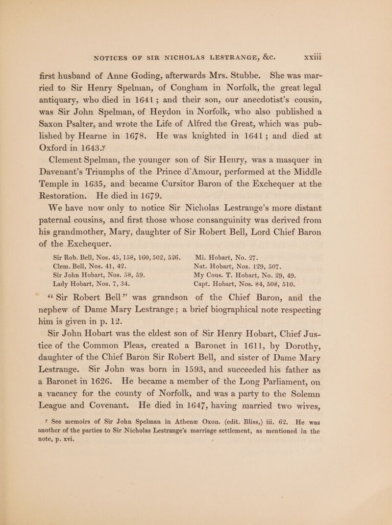 first husband of Anne Goding, afterwards Mrs. Stubbe. She was mar- ried to Sir Henry Spelman, of Congham in Norfolk, the great legal antiquary, who died in 1641; and their son, our anecdotist’s cousin, was Sir John Spelman, of Heydon in Norfolk, who also published a Saxon Psalter, and wrote the Life of Alfred the Great, which was pub- lished by Hearne in 1678. He was knighted in 1641; and died at Oxford in 1643. Clement Spelman, the younger son of Sir Henry, was a masquer in Davenant’s Triumphs of the Prince d’Amour, performed at the Middle Temple in 1635, and became Cursitor Baron of the Exchequer at the Restoration. He died in 1679. We have now only to notice Sir Nicholas Lestrange’s more distant paternal cousins, and first those whose consanguinity was derived from his grandmother, Mary, daughter of Sir Robert Bell, Lord Chief Baron of the Exchequer. Sir Rob. Bell, Nos. 45, 158, 160, 502, 526. Mi. Hobart, No. 27. Clem. Bell, Nos. 41, 42. Nat. Hobart, Nos. 129, 507. Sir John Hobart, Nos. 58, 59. My Cous. T. Hobart, No. 29, 49. Lady Hobart, Nos. 7, 34. Capt. Hobart, Nos. 84, 508, 510. “Sir Robert Bell” was grandson of the Chief Baron, and the nephew of Dame Mary Lestrange; a brief biographical note respecting him is given in p. 12. : Sir John Hobart was the eldest son of Sir Henry Hobart, Chief Jus- tice of the Common Pleas, created a Baronet in 1611, by Dorothy, daughter of the Chief Baron Sir Robert Bell, and sister of Dame Mary Lestrange. Sir John was born in 1593, and succeeded his father as a Baronet in 1626. He became a member of the Long Parliament, on a vacancy for the county of Norfolk, and was a party to the Solemn League and Covenant. He died in 1647, having married two wives, y See memoirs of Sir John Spelman in Athenee Oxon. (edit. Bliss,) iii. 62. He was another of the parties to Sir Nicholas Lestrange’s marriage settlement, as mentioned in the note, p. Xvi.