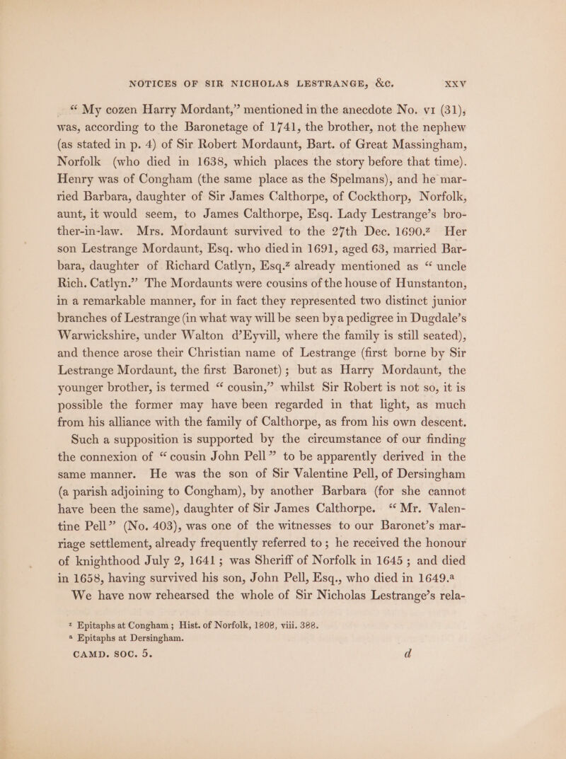 _ © My cozen Harry Mordant,” mentioned in the anecdote No. vi (31), was, according to the Baronetage of 1741, the brother, not the nephew (as stated in p. 4) of Sir Robert Mordaunt, Bart. of Great Massingham, Norfolk (who died in 1638, which places the story before that time). Henry was of Congham (the same place as the Spelmans), and he mar- ried Barbara, daughter of Sir James Calthorpe, of Cockthorp, Norfolk, aunt, it would seem, to James Calthorpe, Esq. Lady Lestrange’s bro- ther-in-law. Mrs. Mordaunt survived to the 27th Dec. 1690.2 Her son Lestrange Mordaunt, Esq. who died in 1691, aged 63, married Bar- bara, daughter of Richard Catlyn, Esq.? already mentioned as “ uncle Rich. Catlyn.” The Mordaunts were cousins of the house of Hunstanton, in a remarkable manner, for in fact they represented two distinct junior branches of Lestrange (in what way will be seen bya pedigree in Dugdale’s Warwickshire, under Walton d’Eyvill, where the family is still seated), and thence arose their Christian name of Lestrange (first borne by Sir Lestrange Mordaunt, the first Baronet); but as Harry Mordaunt, the &gt; whilst Sir Robert is not so, it is younger brother, is termed “ cousin,’ possible the former may have been regarded in that light, as much from his alliance with the family of Calthorpe, as from his own descent. Such a supposition is supported by the circumstance of our finding the connexion of “ cousin John Pell” to be apparently derived in the same manner. He was the son of Sir Valentine Pell, of Dersingham (a parish adjoining to Congham), by another Barbara (for she cannot have been the same), daughter of Sir James Calthorpe. ‘ Mr. Valen- tine Pell” (No. 403), was one of the witnesses to our Baronet’s mar- riage settlement, already frequently referred to ; he received the honour of knighthood July 2, 1641; was Sheriff of Norfolk in 1645 ; and died in 1658, having survived his son, John Pell, Eisq., who died in 1649.8 We have now rehearsed the whole of Sir Nicholas Lestrange’s rela- z Epitaphs at Congham; Hist. of Norfolk, 1808, viii. 388. a Epitaphs at Dersingham.