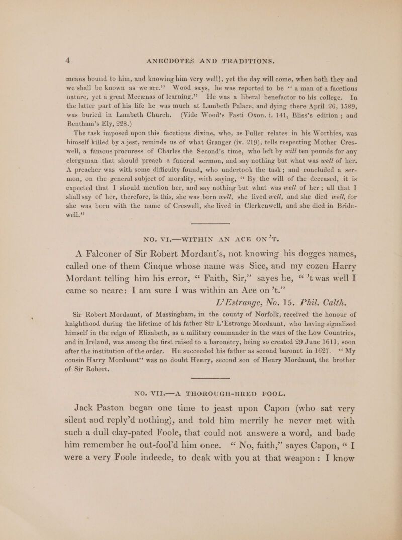 means bound to him, and knowing him very well), yet the day will come, when both they and we shall be known as we are.’? Wood says, he was reported to be ‘‘ a man of a facetious nature, yet a great Meczenas of learning.’? He was a liberal benefactor to his college. In the latter part of his life he was much at Lambeth Palace, and dying there April 26, 1589, was buried in Lambeth Church. (Vide Wood’s Fasti Oxon. i. 141, Bliss’s edition ; and Bentham’s Ely, 228.) The task imposed upon this facetious divine, who, as Fuller relates in his Worthies, was himself killed by a jest, reminds us of what Granger (iv. 219), tells respecting Mother Cres- well, a famous procuress of Charles the Second’s time, who left by wi// ten pounds for any clergyman that should preach a funeral sermon, and say nothing but what was well of her. A preacher was with some difficulty found, who undertook the task; and concluded a ser- mon, on the general subject of morality, with saying, ‘‘ By the will of the deceased, it is expected that I should mention her, and say nothing but what was well of her; all that I shall say of her, therefore, is this, she was born well, she lived well, and she died well, for she was born with the name of Creswell, she lived in Clerkenwell, and she died in Bride- well.’’ NO. VI.—WITHIN AN ACE ON’T. A Falconer of Sir Robert Mordant’s, not knowing his dogges names, called one of them Cinque whose name was Sice, and my cozen Harry Mordant telling him his error, “ Faith, Sir,” sayes he, “ *t was well I came so neare: I am sure I was within an Ace on’t.” IP’ Estrange, No. 15. Phil. Calth. Sir Robert Mordaunt, of Massingham, in the county of Norfolk, received the honour of knighthood during the lifetime of his father Sir L’Estrange Mordaunt, who having signalised himself in the reign of Elizabeth, as a military commander in the wars of the Low Countries, and in Ireland, was among the first raised to a baronetcy, being so created 29 June 1611, soon after the institution of the order. He succeeded his father as second baronet in 1627. ‘‘ My cousin Harry Mordaunt’’ was no doubt Henry, second son of Henry Mordaunt, the brother of Sir Robert. NO. VII.—-A THOROUGH-BRED FOOL. Jack Paston began one time to jeast upon Capon (who sat very silent and reply’d nothing), and told him merrily he never met with such a dull clay-pated Foole, that could not answere a word, and bade him remember he out-fool’d him once. “ No, faith,” sayes Capon, “ I were a very Foole indeede, to deak with you at that weapon: I know