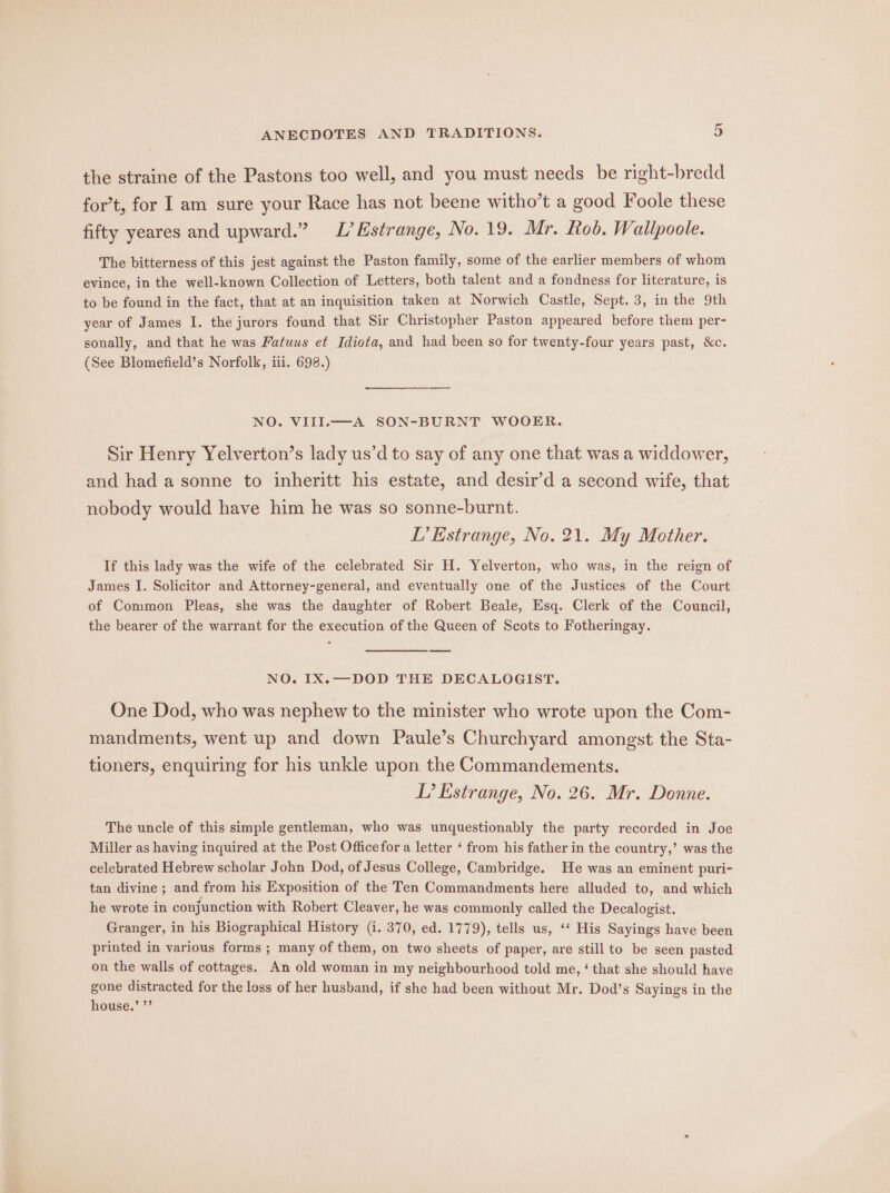 the straine of the Pastons too well, and you must needs be right-bredd for’t, for I am sure your Race has not beene witho’t a good Foole these fifty yeares and upward.” L’Estrange, No. 19. Mr. Rob. Wallpoole. The bitterness of this jest against the Paston family, some of the earlier members of whom evince, in the well-known Collection of Letters, both talent and a fondness for literature, is to be found in the fact, that at an inquisition taken at Norwich Castle, Sept. 3, in the 9th year of James I. the jurors found that Sir Christopher Paston appeared before them per- sonally, and that he was Fatuus et Idiota, and had been so for twenty-four years past, &amp;c. (See Blomefield’s Norfolk, ii. 698.) NO. VIII.—A SON-BURNT WOOER. Sir Henry Yelverton’s lady us’d to say of any one that was a widdower, and had a sonne to inheritt his estate, and desir’d a second wife, that nobody would have him he was so sonne-burnt. LT’ Estrange, No. 21. My Mother. If this lady was the wife of the celebrated Sir H. Yelverton, who was, in the reign of James I. Solicitor and Attorney-general, and eventually one of the Justices of the Court of Common Pleas, she was the daughter of Robert Beale, Esq. Clerk of the Council, the bearer of the warrant for the execution of the Queen of Scots to Fotheringay. NO. IX.—DOD THE DECALOGIST. One Dod, who was nephew to the minister who wrote upon the Com- mandments, went up and down Paule’s Churchyard amongst the Sta- tioners, enquiring for his unkle upon the Commandements. I? Estrange, No. 26. Mr. Denne. The uncle of this simple gentleman, who was unquestionably the party recorded in Joe Miller as having inquired at the Post Officefor a letter ‘ from his father in the country,’ was the celebrated Hebrew scholar John Dod, of Jesus College, Cambridge. He was an eminent puri- tan divine ; and from his Exposition of the Ten Commandments here alluded to, and which he wrote in conjunction with Robert Cleaver, he was commonly called the Decalogist. Granger, in his Biographical History (1. 370, ed. 1779), tells us, ‘‘ His Sayings have been printed in various forms ; many of them, on two sheets of paper, are still to be seen pasted on the walls of cottages. An old woman in my neighbourhood told me, ‘ that she should have gone distracted for the loss of her husband, if she had been without Mr. Dod’s Sayings in the house.’ ”’