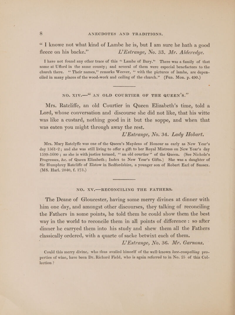 “I knowe not what kind of Lambe he is, but I am sure he hath a good fleece on his backe.”’ I? Estrange, No. 33. Mr. Alderedge. I have not found any other trace of this ‘‘ Lambe of Bury.” There was a family of that name at Ufford in the same county; and several of them were especial benefactors to the church there. ‘‘ Their names,’’ remarks Weever, ‘‘ with the pictures of lambs, are depen- ciled in many places of the wood-work and ceiling of the church.” (Fun. Mon. p. 490.) NO. XIV.—“ AN OLD COURTIER OF THE QUEEN'S.” Mrs. Ratcliffe, an old Courtier in Queen Elizabeth’s time, told a Lord, whose conversation and discourse she did not like, that his witte was like a custard, nothing good in it but the soppe, and when that was eaten you might through away the rest. LT’ Estrange, No. 34. Lady Hobart. Mrs. Mary Ratclyffe was one of the Queen’s Maydens of Honour as early as New Year’s day 1561-2; and she was still living to offer a gift to her Royal Mistress on New Year’s day 1599-1600 ; so she is with justice termed, ‘‘ an old courtier’? of the Queen, (See Nichols’s Progresses, &amp;c. of Queen Elizabeth; Index to New Year’s Gifts.) She was a daughter of Sir Humphrey Ratcliffe of Elstow in Bedfordshire, a younger son of Robert Earl of Sussex. (MS. Harl. 2040, f. 173.) NO. XV.—RECONCILING THE FATHERS. The Deane of Gloucester, having some merry divines at dinner with him one day, and amongst other discourses, they talking of reconciling the Fathers in some points, he told them he could show them the best way in the world to reconcile them in all points of difference : so after dinner he carryed them into his study and shew them all the Fathers classically ordered, with a quarte of sacke betwixt each of them. ; TL’ Estrange, No. 36. Mr. Garnons. Could this merry divine, who thus availed himself of the well-known Jove-compelling pro- perties of wine, have been Dr. Richard Field, who is again referred to in No. 25 of this Col- lection ?