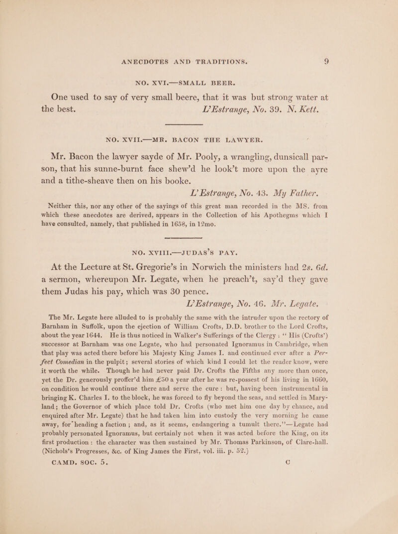 One used to say of very small beere, that it was but strong water at the best. L’Estrange, No. 39. N. Kett. NO. XVII.—MR. BACON THE LAWYER. Mr. Bacon the lawyer sayde of Mr. Pooly, a wrangling, dunsicall par- son, that his sunne-burnt face shew’d he look’t more upon the ayre and a tithe-sheave then on his booke. LP? Estrange, No. 43. My Father. Neither this, nor any other of the sayings of this great man recorded in the MS. from which these anecdotes are derived, appears in the Collection of his Apothegms which I have consulted, namely, that published in 1658, in 12mo. NO. XVIII.—-JUDAS’S PAY. At the Lecture at St. Gregorie’s in Norwich the ministers had 2s. 6d. a sermon, whereupon Mr. Legate, when he preach’t, say’d they gave them Judas his pay, which was 30 pence. P’Estrange, No. 46. Mr. Legate. The Mr. Legate here alluded to is probably the same with the intruder upon the rectory of Barnham in Suffolk, upon the ejection of William Crofts, D.D. brother to the Lord Crofts, about the year 1644. He is thus noticed in Walker’s Sufferings of the Clergy : ‘‘ His (Crofts’) successor at Barnham was one Legate, who had personated Ignoramus in Cambridge, when that play was acted there before his Majesty King James J. and continued ever after a Per- fect Comedian in the pulpit; several stories of which kind I could let the reader know, were it worth the while. Though he had never paid Dr. Crofts the Fifths any more than once, yet the Dr. generously proffer’d him £50 a year after he was re-possest of his living in 1660, on condition he would continue there and serve the cure: but, having been instrumental in bringing K. Charles I. to the block, he was forced to fly beyond the seas, and settled in Mary- land; the Governor of which place told Dr. Crofts (who met him one day by chance, and enquired after Mr. Legate) that he had taken him into custody the very morning he came away, for heading a faction ; and, as it seems, endangering a tumult there.’’—Legate had probably personated Ignoramus, but certainly not when it was acted before the King, on its first production: the character was then sustained by Mr. Thomas Parkinson, of Clare-hall. (Nichols’s Progresses, &amp;c. of King James the First, vol. iil. p. 52.) CAMD. soc. 5. C