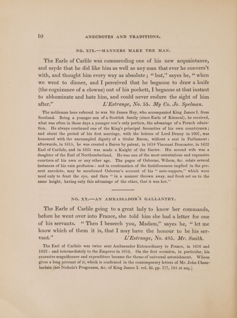 NO. XIX.-—MANNERS MAKE THE MAN. The Earle of Carlile was commending one of his new acquaintance, and sayde that he did like him as well as any man that ever he convers’t with, and thought him every way as absolute ; “but,” sayes he, “ when we went to dinner, and I perceived that he beganne to draw a knife (the cognizance of a clowne) out of his pockett, I beganne at that instant to abhominate and hate him, and could never endure the sight of him elven. LI’ Estrange, No. 55. My Co. Jo. Spelman. The nobleman here referred to was Sir James Hay, who accompanied King James I. from Scotland. Being a younger son of a Scottish family (since Earls of Kinnoul), he received, what was often in those days a younger son’s only portion, the advantage of a French educa- tion. He always continued one of the King’s principal favourites of his own countrymen ; and about the period of his first marriage, with the heiress of Lord Denny in 1607, was honoured with the unexampled dignity of a titular Baron, without a seat in Parliament; afterwards, in 1615, he was created a Baron by patent, in 1618 Viscount Doncaster, in 1622 Karl of Carlisle, and in 1625 was made a Knight of the Garter. His second wife was a daughter of the Earl of Northumberland. He was one of the most ostentatious and expensive courtiers of his own or any other age. The pages of Osborne, Wilson, &amp;c. relate several instances of his vain profusion: and in confirmation of the fastidiousness implied in the pre- sent anecdote, may be mentioned Osborne’s account of his ‘‘ ante-suppers,’’ which were used only to feast the eye, and then “‘ in a manner thrown away, and fresh set on to the same height, having only this advantage of the other, that it was hot.’’ NO, XX.—AN AMBASSADOR’S GALLANTRY. The Earle of Carlile going to a great lady to know her commands, before he went over into France, she told him she had a letter for one of his servants. ‘ Then I beseech you, Madam,” sayes he, “let me know which of them it is, that I may have the honour to be his ser- vant.” LP? Estrange, No. 485. Mr. Smith. The Earl of Carlisle was twice sent Ambassador Extraordinary to France, in 1616 and 1622: and intermediately to the Emperor in 1619. On the first occasion, in particular, his excessive magnificence and expenditure became the theme of universal astonishment. Wilson gives a long account of it, which is confirmed in the contemporary letters of Mr. John Cham- berlain: (see Nichols’s Progresses, &amp;c. of King James I. vol. iii. pp. 177, 183 et seq.)