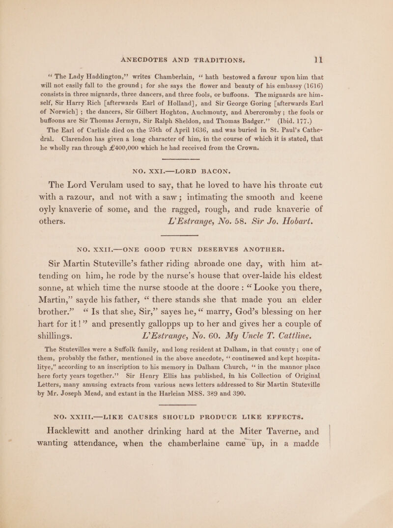 ‘“* The Lady Haddington,’’ writes Chamberlain, ‘‘ hath bestowed a favour upon him that will not easily fall to the ground; for she says the flower and beauty of his embassy (1616) consists in three mignards, three dancers, and three fools, or buffoons. The mignards are him- self, Sir Harry Rich [afterwards Earl of Holland], and Sir George Goring [afterwards Earl of Norwich] ; the dancers, Sir Gilbert Hoghton, Auchmouty, and Abercromby ; the fools or buffoons are Sir Thomas Jermyn, Sir Ralph Sheldon, and Thomas Badger.’’ (Ibid. 177.) The Earl of Carlisle died on the 25th of April 1636, and was buried in St. Paul’s Cathe- dral, Clarendon has given a long character of him, in the course of which it is stated, that he wholly ran through £400,000 which he had received from the Crown. NO. XXI.—LORD BACON. The Lord Verulam used to say, that he loved to have his throate cut with a razour, and not with a saw; intimating the smooth and keene oyly knaverie of some, and the ragged, rough, and rude knaverie of others. LD’ Estrange, No. 58. Sir Jo. Hobart. NO. XXII.—ONE GOOD TURN DESERVES ANOTHER. Sir Martin Stuteville’s father riding abroade one day, with him at- tending on him, he rode by the nurse’s house that over-laide his eldest sonne, at which time the nurse stoode at the doore : “ Looke you there, Martin,” sayde his father, “ there stands she that made you an elder brother.” “ Is that she, Sir,” sayes he, “ marry, God’s blessing on her hart for it!”? and presently gallopps up to her and gives her a couple of shillings. LP’ Estrange, No. 60. My Uncle T. Cattline. The Stutevilles were a Suffolk family, and long resident at Dalham, in that county; one of them, probably the father, mentioned in the above anecdote, ‘‘ continewed and kept hospita- litye,” according to an inscription to his memory in Dalham Church, ‘‘ in the mannor place here forty years together.’’? Sir Henry Ellis has published, in his Collection of Original Letters, many amusing extracts from various news letters addressed to Sir Martin Stuteville by Mr. Joseph Mead, and extant in the Harleian MSS. 389 and 390. NO. XXIII.—LIKE CAUSES SHOULD PRODUCE LIKE EFFECTS. Hacklewitt and another drinking hard at the Miter Taverne, and wanting attendance, when the chamberlaine came up, in a madde