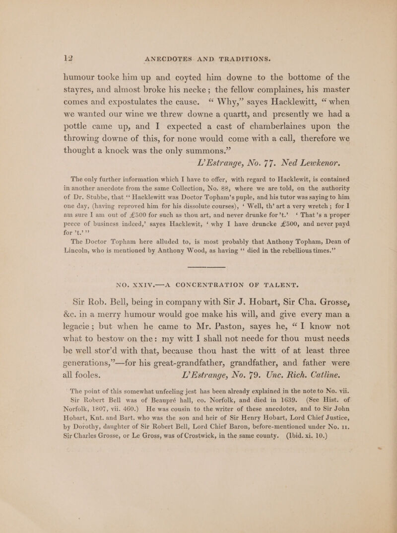 humour tooke him up and coyted him downe to the bottome of the stayres, and almost broke his necke; the fellow complaines, his master comes and expostulates the cause. “ Why,” sayes Hacklewitt, “ when we wanted our wine we threw downe a quartt, and presently we had a pottle came up, and I expected a cast of chamberlaines upon the throwing downe of this, for none would come with a call, therefore we thought a knock was the only summons.” LI’ Estrange, No. 77. Ned Lewkenor. The only further information which I have to offer, with regard to Hacklewit, is contained in another anecdote from the same Collection, No. 88, where we are told, on the authority of Dr. Stubbe, that ‘‘ Hacklewitt was Doctor Topham’s puple, and his tutor was saying to him one day, (having reproved him for his dissolute courses), ‘ Well, th’ art a very wretch; for I am sure I am out of £500 for such as thou art, and never drunke for’t.’ ‘ That’s a proper peece of business indeed,’ sayes Hacklewit, ‘why I have druncke £500, and never payd for Us ed ?? ‘ The Doctor Topham here alluded to, is most probably that Anthony Topham, Dean of Lincoln, who is mentioned by Anthony Wood, as having ‘‘ died in the rebellious times.” NO. XXIV.—A CONCENTRATION OF TALENT. Sir Rob. Bell, being in company with Sir J. Hobart, Sir Cha. Grosse, &amp;c. in a merry humour would goe make his will, and give every man a legacie; but when he came to Mr. Paston, sayes he, “I know not what to bestow on the: my witt I shall not neede for thou must needs be well stor’d with that, because thou hast the witt of at least three generations,’—for his great-grandfather, grandfather, and father were all fooles. TL’ Estrange, No. 79. Unc. Rich. Catlne. The point of this somewhat unfeeling jest has been already explained in the note to No. vii. Sir Robert Bell was of Beaupré hall, co. Norfolk, and died in 1639. (See Hist. of Norfolk, 1807, vii. 460.) He was cousin to the writer of these anecdotes, and to Sir John Hobart, Knt. and Bart. who was the son and heir of Sir Henry Hobart, Lord Chief Justice, by Dorothy, daughter of Sir Robert Bell, Lord Chief Baron, before-mentioned under No. 11. Sir Charles Grosse, or Le Gross, was of Crostwick, in the same county. (Ibid. xi. 10.)