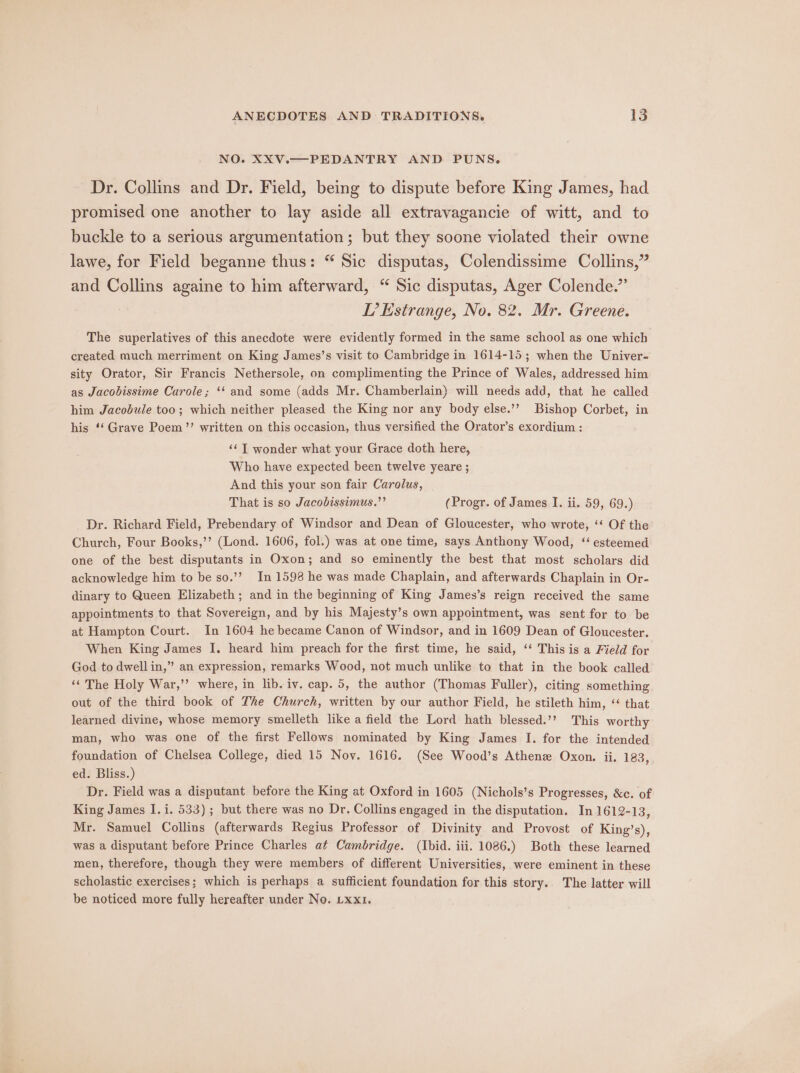 NO. XXV.—PEDANTRY AND PUNS. Dr. Collins and Dr. Field, being to dispute before King James, had promised one another to lay aside all extravagancie of witt, and to buckle to a serious argumentation; but they soone violated their owne lawe, for Field beganne thus: “ Sic disputas, Colendissime Collins,” and Collins againe to him afterward, “ Sic disputas, Ager Colende.” LT’ Estrange, No. 82. Mr. Greene. The superlatives of this anecdote were evidently formed in the same school as one which created much merriment on King James’s visit to Cambridge in 1614-15; when the Univer- sity Orator, Sir Francis Nethersole, on complimenting the Prince of Wales, addressed him as Jacobissime Curole; ‘‘ and some (adds Mr. Chamberlain) will needs add, that he called him Jacobule too; which neither pleased the King nor any body else.’’ Bishop Corbet, in his ‘‘ Grave Poem’’ written on this occasion, thus versified the Orator’s exordium : ‘¢ T wonder what your Grace doth here, Who have expected been twelve yeare ; And this your son fair Carolus, That is so Jacobissimus.”’ (Progr. of James I. ii. 59, 69.) Dr. Richard Field, Prebendary of Windsor and Dean of Gloucester, who wrote, ‘‘ Of the Church, Four Books,’’ (Lond. 1606, fol.) was at one time, says Anthony Wood, ‘‘ esteemed one of the best disputants in Oxon; and so eminently the best that most scholars did acknowledge him to be so.’? In 1598 he was made Chaplain, and afterwards Chaplain in Or- dinary to Queen Elizabeth; and in the beginning of King James’s reign received the same appointments to that Sovereign, and by his Majesty’s own appointment, was sent for to be at Hampton Court. In 1604 he became Canon of Windsor, and in 1609 Dean of Gloucester. When King James I. heard him preach for the first time, he said, ‘‘ This is a Field for God to dwell in,” an expression, remarks Wood, not much unlike to that in the book called ‘‘ The Holy War,’’ where, in lib. iv. cap. 5, the author (Thomas Fuller), citing something out of the third book of The Church, written by our author Field, he stileth him, ‘“ that learned divine, whose memory smelleth like a field the Lord hath blessed.’? This worthy man, who was one of the first Fellows nominated by King James I. for the intended foundation of Chelsea College, died 15 Nov. 1616, (See Wood’s Athenz Oxon. ii. 183, ed. Bliss.) Dr. Field was a disputant before the King at Oxford in 1605 (Nichols’s Progresses, &amp;c. of King James I]. i. 533); but there was no Dr. Collins engaged in the disputation. In 1612-13, Mr. Samuel Collins (afterwards Regius Professor of Divinity and Provost of King’s), was a disputant before Prince Charles at Cambridge. (Ibid. iii. 1086.) Both these learned men, therefore, though they were members of different Universities, were eminent in these scholastic exercises; which is perhaps a sufficient foundation for this story.. The latter will be noticed more fully hereafter under No. Lxx1.