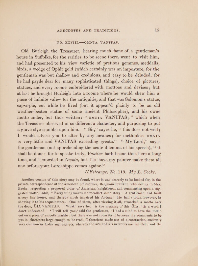 NO. XXVIII.—OMNIA VANITAS. Old Burleigh the Treasurer, hearing much fame of a gentleman’s house in Suffolke, for the rarities to be seene there, went to visit him, and had presented to his view varietie of pretious gemmes, meddalls, birds, a wedge of Ophir gold (which certainly was an imposture, for the gentleman was but shallow and credulous, and easy to be deluded, for he had payde dear for many sophisticated things), choice of pictures, statues, and every roome embroidered with mottoes and devises; but at last he brought Burleigh into a roome where he would shew him a piece of infinite valew for the antiquitie, and that was Solomon’s statue, cap-a-pie, cut while he lived (but it appear’d plainly to be an old weather-beaten statue of some ancient Philosopher), and his owne motto under, but thus written: “ omnra VANITAS;” which when the Treasurer observed in so different a character, and purposing to put a grave slye squibbe upon him. “ Sir,” sayes he, “ this does not well ; I would advise you to alter by any meanes; for methinkes omnia is very little and VANITAS exceeding greate.” ‘ My Lord,” sayes the gentleman (not apprehending the acute dilemma of his speech), “ it shall be done; for to speake truly, Vanitas hath beene thus here a long time, and I crowded in Omnia, but Vle have my painter make them all one before your Lordshippe comes againe.” L’Estrange, No.119. My L. Cooke. Another version of this story may be found, where it was scarcely to be looked for, in the private correspondence of the American philosopher, Benjamin Franklin, who writing to Mrs. Bache, respecting a proposed order of American knighthood, and commenting upon a sug- gested motto, adds, ‘*‘ Every thing makes me recollect some story. A gentleman had built a very fine house, and thereby much impaired his fortune. He had a pride, however, in showing it to his acquaintance. One of them, after viewing it all, remarked a motto over the door, OIA VANITAS. ‘ What,’ says he, ‘is the meaning of this OIA, ’tis a word I don’t understand.’ ‘I will tell you,’ said the gentleman, ‘I had a mind to have the motto cut on a piece of smooth marble ; but there was not room for it between the ornaments to be put in characters large enough to be read; I therefore made use of a contraction, anciently very common in Latin manuscripts, whereby the m’s and n’s in words are omitted, and the