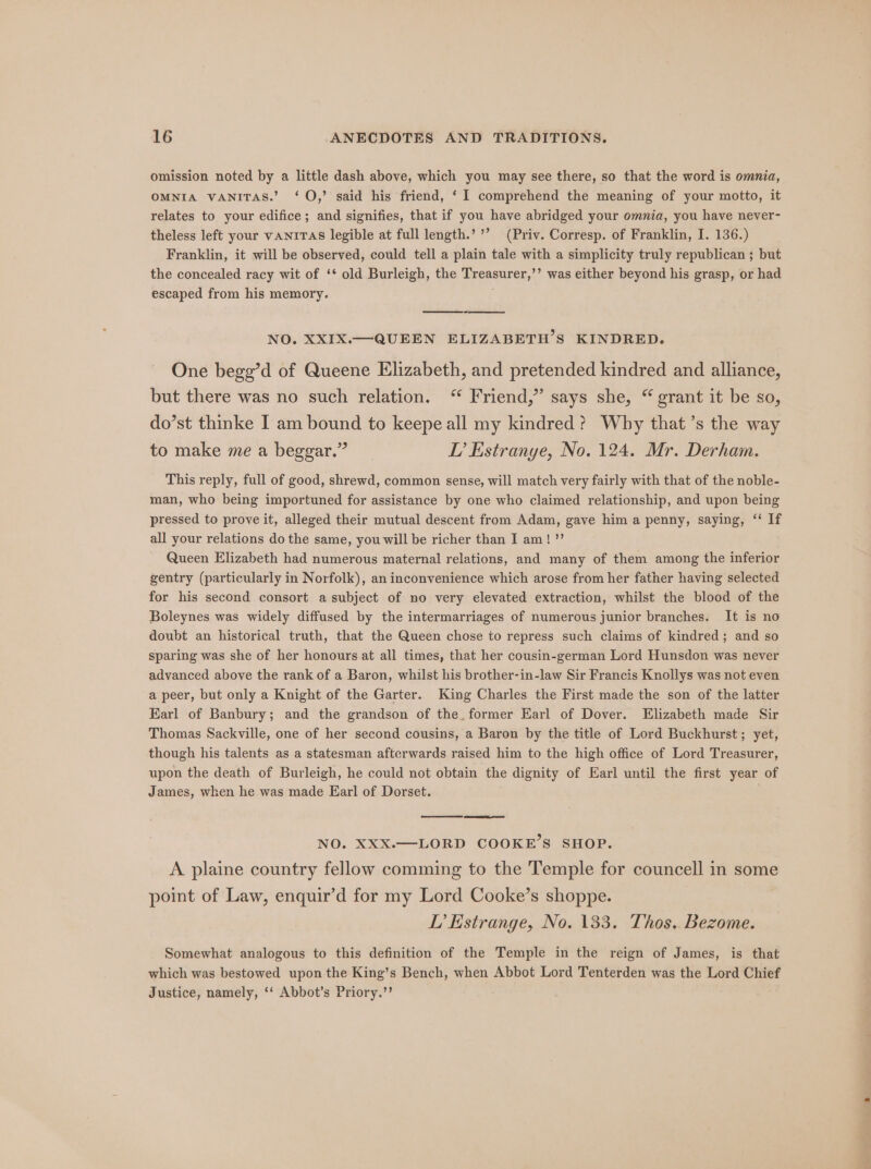 omission noted by a little dash above, which you may see there, so that the word is omnia, OMNIA VANITAS.’ ‘O,’ said his friend, ‘ I comprehend the meaning of your motto, it relates to your edifice; and signifies, that if you have abridged your omnia, you have never- theless left your vANITAS legible at full length.’ ’’ (Priv. Corresp. of Franklin, I. 136.) Franklin, it will be observed, could tell a plain tale with a simplicity truly republican ; but the concealed racy wit of ‘* old Burleigh, the Treasurer,’’ was either beyond his grasp, or had escaped from his memory. NO. XXIX.—- QUEEN ELIZABETH’S KINDRED. One bege’d of Queene Elizabeth, and pretended kindred and alliance, but there was no such relation. “ Friend,” says she, “ grant it be so, do’st thinke I am bound to keepe all my kindred? Why that’s the way to make me a beggar.” TI? Estranye, No. 124. Mr. Derham. This reply, full of good, shrewd, common sense, will match very fairly with that of the noble- man, who being importuned for assistance by one who claimed relationship, and upon being pressed to prove it, alleged their mutual descent from Adam, gave him a penny, saying, ‘‘ If all your relations do the same, you will be richer than I am! ”’ Queen Elizabeth had numerous maternal relations, and many of them among the inferior gentry (particularly in Norfolk), an inconvenience which arose from her father having selected for his second consort a subject of no very elevated extraction, whilst the blood of the Boleynes was widely diffused by the intermarriages of numerous junior branches. It is no doubt an historical truth, that the Queen chose to repress such claims of kindred; and so sparing was she of her honours at all times, that her cousin-german Lord Hunsdon was never advanced above the rank of a Baron, whilst his brother-in-law Sir Francis Knollys was not even a peer, but only a Knight of the Garter. King Charles the First made the son of the latter Karl of Banbury; and the grandson of the, former Earl of Dover. Elizabeth made Sir Thomas Sackville, one of her second cousins, a Baron by the title of Lord Buckhurst; yet, though his talents as a statesman afterwards raised him to the high office of Lord Treasurer, upon the death of Burleigh, he could not obtain the dignity of Earl until the first year of James, when he was made Earl of Dorset. NO. XXX.—LORD COOKE’S SHOP. A plaine country fellow comming to the Temple for councell in some point of Law, enquir’d for my Lord Cooke’s shoppe. TL’ Estrange, No. 133. Thos, Bezome. Somewhat analogous to this definition of the Temple in the reign of James, is that which was bestowed upon the King’s Bench, when Abbot Lord Tenterden was the Lord Chief Justice, namely, ‘‘ Abbot’s Priory.’’