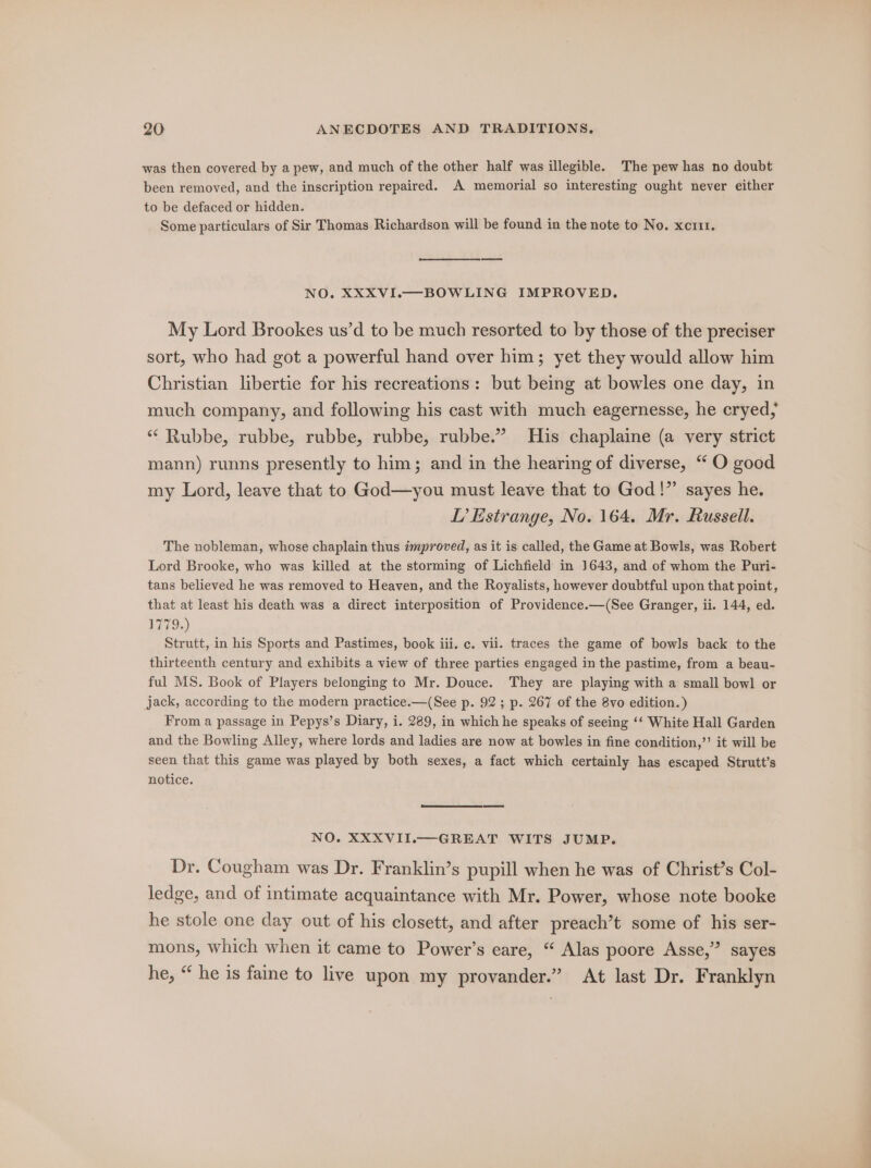 was then covered by a pew, and much of the other half was illegible. The pew has no doubt been removed, and the inscription repaired. A memorial so interesting ought never either to be defaced or hidden. Some particulars of Sir Thomas Richardson will be found in the note to No. xcrit. — NO. XXXVI.—BOWLING IMPROVED. My Lord Brookes us’d to be much resorted to by those of the preciser sort, who had got a powerful hand over him; yet they would allow him Christian libertie for his recreations: but being at bowles one day, in much company, and following his cast with much eagernesse, he cryed, ‘* Rubbe, rubbe, rubbe, rubbe, rubbe.” His chaplaine (a very strict mann) runns presently to him; and in the hearing of diverse, “ O good my Lord, leave that to God—you must leave that to God!” sayes he. L’ Estrange, No. 164. Mr. Russell. The nobleman, whose chaplain thus improved, as it is called, the Game at Bowls, was Robert Lord Brooke, who was killed at the storming of Lichfield in 1643, and of whom the Puri- tans believed he was removed to Heaven, and the Royalists, however doubtful upon that point, that at least his death was a direct interposition of Providence.—(See Granger, ii. 144, ed. 1779.) Strutt, in his Sports and Pastimes, book iii. c. vii. traces the game of bowls back to the thirteenth century and exhibits a view of three parties engaged in the pastime, from a beau- ful MS. Book of Players belonging to Mr. Douce. They are playing with a small bowl or jack, according to the modern practice.—(See p. 92 ; p. 267 of the 8vo edition.) From a passage in Pepys’s Diary, i. 289, in which he speaks of seeing ‘‘ White Hall Garden and the Bowling Alley, where lords and ladies are now at bowles in fine condition,’’ it will be seen that this game was played by both sexes, a fact which certainly has escaped Strutt’s notice. NO. XXXVII.— GREAT WITS JUMP. Dr. Cougham was Dr. Franklin’s pupill when he was of Christ’s Col- ledge, and of intimate acquaintance with Mr. Power, whose note booke he stole one day out of his closett, and after preach’t some of his ser- mons, which when it came to Power’s eare, “ Alas poore Asse,” sayes he, “ he is faine to live upon my provander.” At last Dr. Franklyn