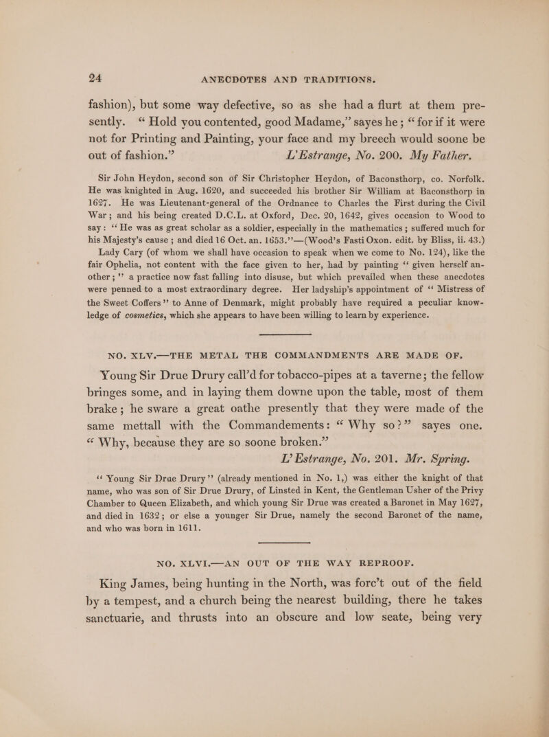 fashion), but some way defective, so as she had a flurt at them pre- sently. “ Hold youcontented, good Madame,” sayes he; “ for if it were not for Printing and Painting, your face and my breech would soone be out of fashion.” L’ Estrange, No. 200. My Father. Sir John Heydon, second son of Sir Christopher Heydon, of Baconsthorp, co. Norfolk. He was knighted in Aug. 1620, and succeeded his brother Sir William at Baconsthorp in 1627. He was Lieutenant-general of the Ordnance to Charles the First during the Civil War; and his being created D.C.L. at Oxford, Dec. 20, 1642, gives occasion to Wood to say: ‘‘ He was as great scholar as a soldier, especially in the mathematics ; suffered much for his Majesty’s cause ; and died 16 Oct. an. 1653.’’—(Wood’s Fasti Oxon. edit. by Bliss, ii. 43.) Lady Cary (of whom we shall have occasion to speak when we come to No. 124), like the fair Ophelia, not content with the face given to her, had by painting ‘‘ given herself an- other ; ’’ a practice now fast falling into disuse, but which prevailed when these anecdotes were penned to a most extraordinary degree. Her ladyship’s appointment of ‘‘ Mistress of the Sweet Coffers’’ to Anne of Denmark, might probably have required a peculiar know- ledge of cosmetics, which she appears to have been willing to learn by experience. NO. XLV.—THE METAL THE COMMANDMENTS ARE MADE OF. Young Sir Drue Drury call’d for tobacco-pipes at a taverne; the fellow bringes some, and in laying them downe upon the table, most of them brake ; he sware a great oathe presently that they were made of the same mettall with the Commandements: “ Why so?” sayes one. ““ Why, because they are so soone broken.” LT’ Estrange, No. 201. Mr. Spring. ‘¢ Young Sir Drae Drury’’ (already mentioned in No. 1,) was either the knight of that name, who was son of Sir Drue Drury, of Linsted in Kent, the Gentleman Usher of the Privy Chamber to Queen Elizabeth, and which young Sir Drue was created a Baronet in May 1627, and died in 1632; or else a younger Sir Drue, namely the second Baronet of the name, and who was born in 1611. NO. XLVI.—AN OUT OF THE WAY REPROOF. King James, being hunting in the North, was forc’t out of the field by a tempest, and a church being the nearest building, there he takes sanctuarie, and thrusts into an obscure and low seate, being very