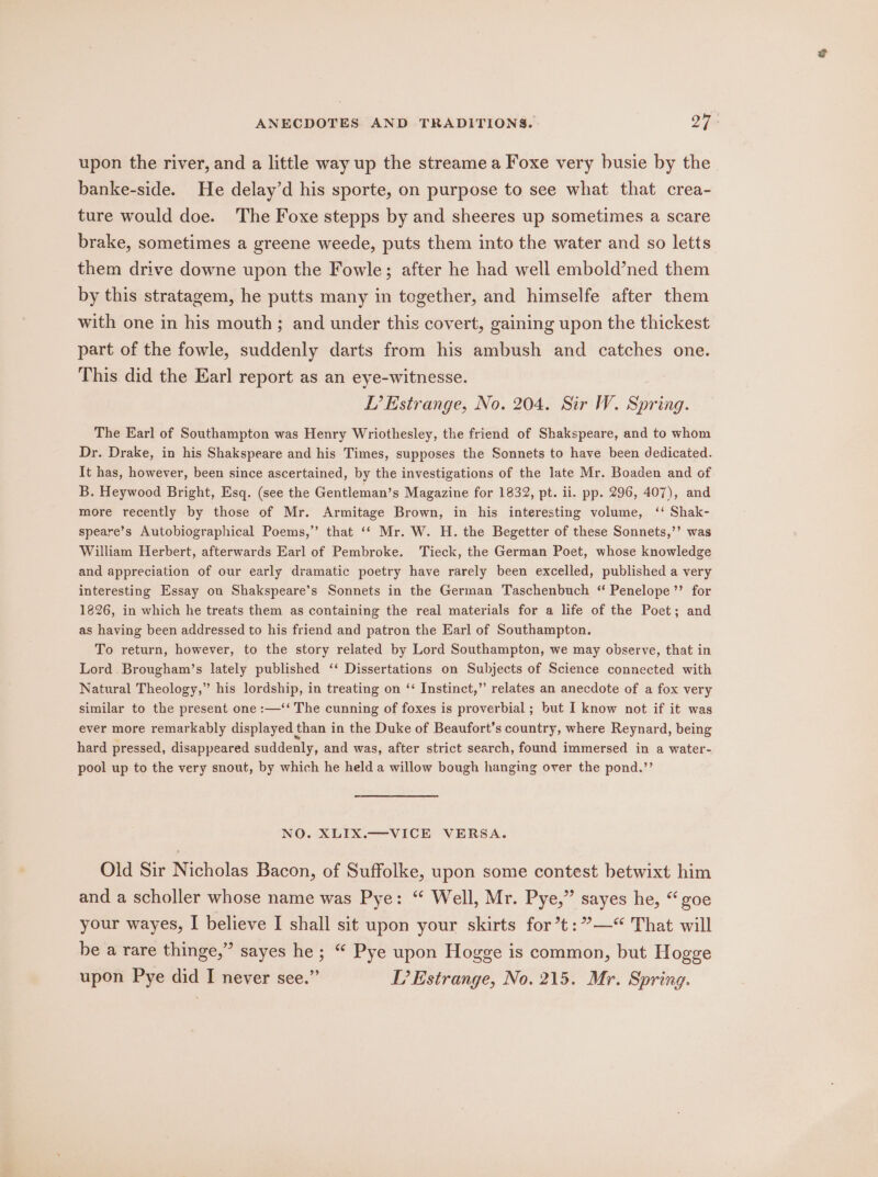 upon the river, and a little way up the streamea Foxe very busie by the banke-side. He delay’d his sporte, on purpose to see what that crea- ture would doe. The Foxe stepps by and sheeres up sometimes a scare brake, sometimes a greene weede, puts them into the water and so letts them drive downe upon the Fowle; after he had well embold’ned them by this stratagem, he putts many in together, and himselfe after them with one in his mouth; and under this covert, gaining upon the thickest part of the fowle, suddenly darts from his ambush and catches one. This did the Earl report as an eye-witnesse. LT’ Estrange, No. 204. Sir W. Spring. The Earl of Southampton was Henry Wriothesley, the friend of Shakspeare, and to whom Dr. Drake, in his Shakspeare and his Times, supposes the Sonnets to have been dedicated. It has, however, been since ascertained, by the investigations of the late Mr. Boaden and of B. Heywood Bright, Esq. (see the Gentleman’s Magazine for 1832, pt. ii. pp. 296, 407), and more recently by those of Mr. Armitage Brown, in his interesting volume, ‘‘ Shak- speare’s Autobiographical Poems,’ that ‘‘ Mr. W. H. the Begetter of these Sonnets,’’ was William Herbert, afterwards Earl of Pembroke. Tieck, the German Poet, whose knowledge and appreciation of our early dramatic poetry have rarely been excelled, published a very interesting Essay on Shakspeare’s Sonnets in the German Taschenbuch “ Penelope ’’ for 1826, in which he treats them as containing the real materials for a life of the Poet; and as having been addressed to his friend and patron the Earl of Southampton. To return, however, to the story related by Lord Southampton, we may observe, that in Lord Brougham’s lately published ‘‘ Dissertations on Subjects of Science connected with Natural Theology,” his lordship, in treating on ‘‘ Instinct,” relates an anecdote of a fox very similar to the present one :—‘‘ The cunning of foxes is proverbial ; but I know not if it was ever more remarkably displayed than in the Duke of Beaufort’s country, where Reynard, being hard pressed, disappeared suddenly, and was, after strict search, found immersed in a water- pool up to the very snout, by which he held a willow bough hanging over the pond.’’ NO. XLIX.—VICE VERSA. Old Sir Nicholas Bacon, of Suffolke, upon some contest betwixt him and a scholler whose name was Pye: “ Well, Mr. Pye,” sayes he, “goe your wayes, I believe I shall sit upon your skirts for’t:”—*“ That will be a rare thinge,” sayes he ; “ Pye upon Hogge is common, but Hogge