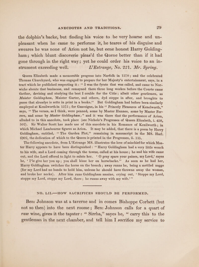 a the dolphin’s backe, but finding his voice to be very hoarse and un- pleasant when he came to performe it, he teares of his disguise and sweares he was none of Arion not he, but eene honest Harry Golding- ham; which blunt discoverie pleas’d the Quene better than if it had gone through in the right way; yet he could order his voice to an in- strument exceeding well. L’Estrange, No. 221. Mr. Spring. Queen Elizabeth made a memorable progress into Norfolk in 1578; and the celebrated Thomas Churchyard, who was engaged to prepare for her Majesty’s entertainment, says, in a tract which he published respecting it: ‘‘ I was the fyrste that was called, and came to Nor- wiche aboute that businesse, and remayned there three long weekes before the Courte came thether, devising and studying the best I coulde for the Citie; albeit other gentlemen, as Maister Goldingham, Maister Garter, and others, dyd steppe in after, and broughte to passe that alreadye is sette in print in a booke.’’ But Goldingham had before been similarly employed at Kenilworthin 1575 ; for Gascoigne, in his ‘* Princely Pleasures of Kenelworth,” says, ‘‘ The verses, as I think, were penned, some by Master Hunnes, some by Master Fer- rers, and some by Master Goldingham;” and it was there that the performance of Arion, alluded to in this anecdote, took place (see Nichols’s Progresses of Queen Elizabeth, i. 458, 502). Sir Walter Scott has made use of this anecdote in his Romance of Kenilworth; in which Michael Lambourne figures as Arion. It may be added, that there is a poem by Harry Goldingham, entitled, ‘‘ The Garden Plot,’’ remaining in manuscript in the MS. Har]. 6902, the dedication of which to the Queen is printed in the Progresses, ii. 135. The following anecdote, from L’Estrange MS. illustrates the love of mischief for which Mas- ter Harry appears to have been distinguished: ‘‘ Harry Goldingham had a very little wench to his wife, and a Lord coming through the towne, called at his house; he and his wife came out, and the Lord offered to light to salute her. ‘ O pray spare your paines, my Lord,’ sayes he, ‘ I’le give her you up; you shall kisse her on horsebacke.’’ As soon as he had her, Harry Goldingham switches the horse on the breech; away runns he, being a mettled nagge (for my Lord had no hands to hold him, unlesse he should have throwne away the woman, and broke her necke). After him runs Goldingham amaine, crying out, ‘ Stoppe my Lord, stoppe my Lord, stoppe my Lord, there; he runns away with my wife.’ ” NO. LII.—HOW SACRIFICES SHOULD BE PERFORMED. Ben: Johnson was at a taverne and in comes Bishoppe Corbett: (but not so then) into the next roome; Ben: Johnson calls for a quart of raw wine, gives it the tapster: “ Sirrha,” sayes he, “ carry this to the gentleman in the next chamber, and tell him I sacrifice my service to