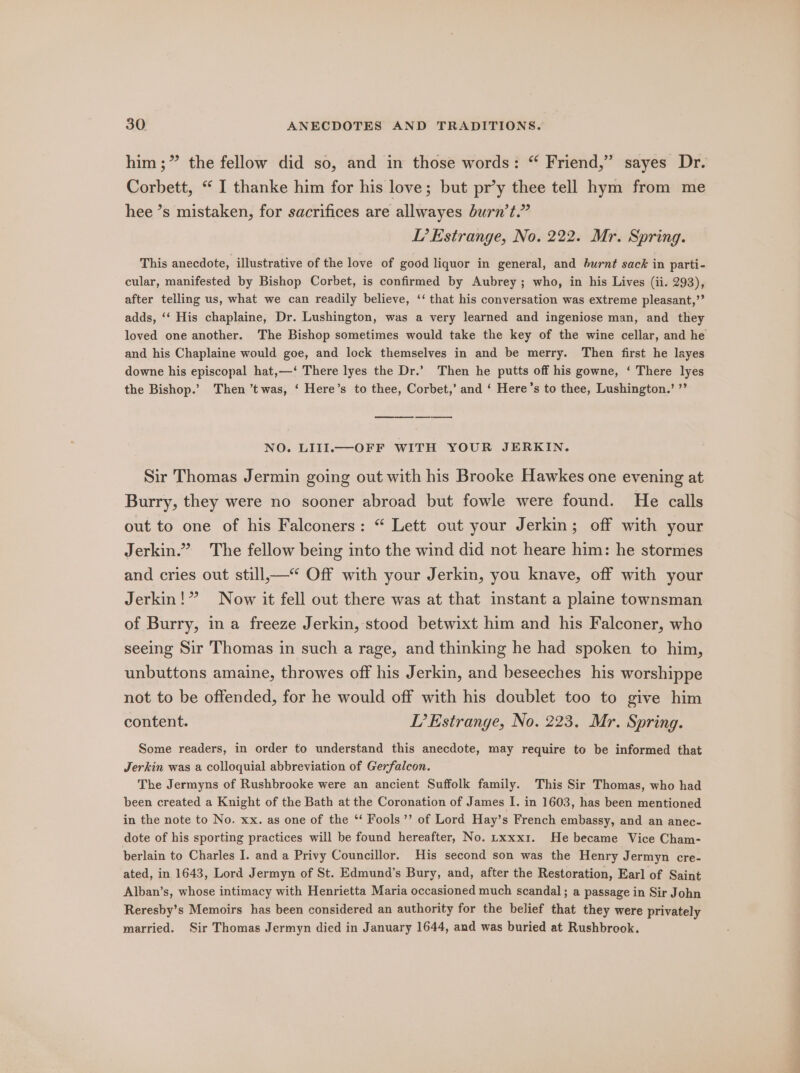 him ;” the fellow did so, and in those words: “ Friend,” sayes Dr. Corbett, “ I thanke him for his love; but pr’y thee tell hym from me hee ’s mistaken, for sacrifices are allwayes burn’t.” LT’? Estrange, No. 222. Mr. Spring. This anecdote, illustrative of the love of good liquor in general, and burnt sack in parti- cular, manifested by Bishop Corbet, is confirmed by Aubrey; who, in his Lives (ii. 293), after telling us, what we can readily believe, ‘‘ that his conversation was extreme pleasant,’’ adds, ‘‘ His chaplaine, Dr. Lushington, was a very learned and ingeniose man, and they loved one another. The Bishop sometimes would take the key of the wine cellar, and he and his Chaplaine would goe, and lock themselves in and be merry. Then first he layes downe his episcopal hat,—‘ There lyes the Dr.’ Then he putts off his gowne, ‘ There lyes the Bishop.’ Then ’t was, ‘ Here’s to thee, Corbet,’ and ‘ Here’s to thee, Lushington.’ ’’ es NO. LIII.— OFF WITH YOUR JERKIN. Sir Thomas Jermin going out with his Brooke Hawkes one evening at Burry, they were no sooner abroad but fowle were found. He calls out to one of his Falconers: “ Lett out your Jerkin; off with your Jerkin.” The fellow being into the wind did not heare him: he stormes and cries out still,—“ Off with your Jerkin, you knave, off with your Jerkin!” Now it fell out there was at that instant a plaine townsman of Burry, in a freeze Jerkin, stood betwixt him and his Falconer, who seeing Sir Thomas in such a rage, and thinking he had spoken to him, unbuttons amaine, throwes off his Jerkin, and beseeches his worshippe not to be offended, for he would off with his doublet too to give him content. DT’ Estrange, No. 223. Mr. Spring. Some readers, in order to understand this anecdote, may require to be informed that Jerkin was a colloquial abbreviation of Gerfalcon. The Jermyns of Rushbrooke were an ancient Suffolk family. This Sir Thomas, who had been created a Knight of the Bath at the Coronation of James I. in 1603, has been mentioned in the note to No. xx. as one of the “‘ Fools’’ of Lord Hay’s French embassy, and an anec- dote of his sporting practices will be found hereafter, No. txxxx1. He became Vice Cham- berlain to Charles I. and a Privy Councillor. His second son was the Henry Jermyn cre- ated, in 1643, Lord Jermyn of St. Edmund’s Bury, and, after the Restoration, Earl of Saint Alban’s, whose intimacy with Henrietta Maria occasioned much scandal; a passage in Sir John Reresby’s Memoirs has been considered an authority for the belief that they were privately married. Sir Thomas Jermyn died in January 1644, and was buried at Rushbrook.