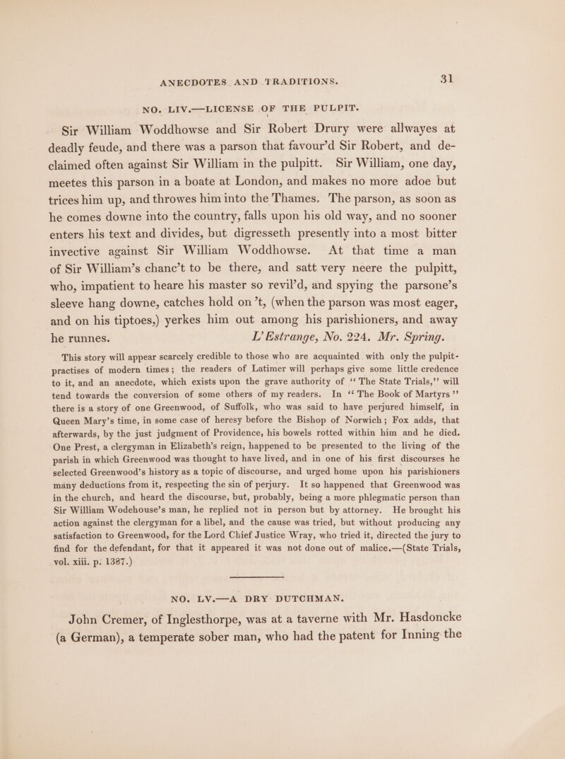 NO. LIV.—LICENSE OF THE PULPIT, Sir William Woddhowse and Sir Robert Drury were allwayes at deadly feude, and there was a parson that favour’d Sir Robert, and de- claimed often against Sir William in the pulpitt. Sir William, one day, meetes this parson in a boate at London, and makes no more adoe but trices him up, and throwes him into the Thames. The parson, as soon as he comes downe into the country, falls upon his old way, and no sooner enters his text and divides, but digresseth presently into a most bitter invective against Sir William Woddhowse. At that time a man of Sir William’s chanc’t to be there, and satt very neere the pulpitt, who, impatient to heare his master so revil’d, and spying the parsone’s sleeve hang downe, catches hold on’t, (when the parson was most eager, and on his tiptoes,) yerkes him out among his parishioners, and away he runnes. TL’ Estrange, No. 224. Mr. Spring. This story will appear scarcely credible to those who are acquainted with only the pulpit- practises of modern times; the readers of Latimer will perhaps give some little credence to it, and an anecdote, which exists upon the grave authority of ‘‘ The State Trials,’’ will tend towards the conversion of some others of my readers. In ‘‘ The Book of Martyrs ’’ there is a story of one Greenwood, of Suffolk, who was said to have perjured himself, in Queen Mary’s time, in some case of heresy before the Bishop of Norwich; Fox adds, that afterwards, by the just judgment of Providence, his bowels rotted within him and he died. One Prest, a clergyman in Elizabeth’s reign, happened to be presented to the living of the parish in which Greenwood was thought to have lived, and in one of his first discourses he selected Greenwood’s history as a topic of discourse, and urged home upon his parishioners many deductions from it, respecting the sin of perjury. It so happened that Greenwood was in the church, and heard the discourse, but, probably, being a more phlegmatic person than Sir William Wodehouse’s man, he replied not in person but by attorney. He brought his action against the clergyman for a libel, and the cause was tried, but without producing any satisfaction to Greenwood, for the Lord Chief Justice Wray, who tried it, directed the jury to find for the defendant, for that it appeared it was not done out of malice.—(State Trials, vol, xiii. p. 1387.) NO. LV.—A DRY- DUTCHMAN. John Cremer, of Inglesthorpe, was at a taverne with Mr. Hasdoncke (a German), a temperate sober man, who had the patent for Inning the