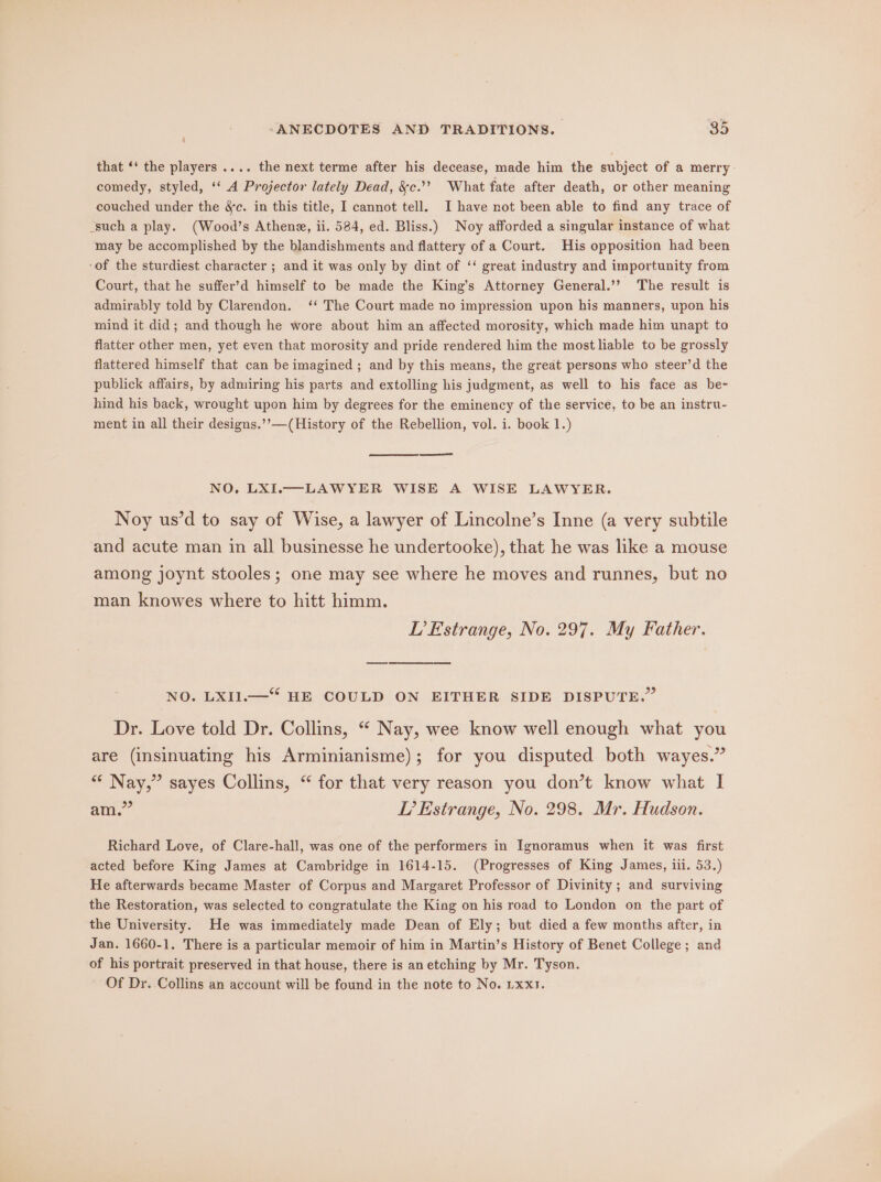 that ‘‘ the players .... the next terme after his decease, made him the subject of a merry comedy, styled, ‘‘ A Projector lately Dead, &amp;c.”? What fate after death, or other meaning couched under the &amp;c. in this title, I cannot tell. I have not been able to find any trace of such a play. (Wood’s Athene, ii. 584, ed. Bliss.) Noy afforded a singular instance of what may be accomplished by the blandishments and flattery of a Court. His opposition had been ‘of the sturdiest character ; and it was only by dint of ‘‘ great industry and importunity from Court, that he suffer’d himself to be made the King’s Attorney General.’’ The result is admirably told by Clarendon. ‘‘ The Court made no impression upon his manners, upon his mind it did; and though he wore about him an affected morosity, which made him unapt to flatter other men, yet even that morosity and pride rendered him the most liable to be grossly flattered himself that can be imagined ; and by this means, the great persons who steer’d the publick affairs, by admiring his parts and extolling his judgment, as well to his face as be- hind his back, wrought upon him by degrees for the eminency of the service, to be an instru- ment in all their designs.’’—(History of the Rebellion, vol. i. book 1.) NO, LXI.—LAWYER WISE A WISE LAWYER. Noy us’d to say of Wise, a lawyer of Lincolne’s Inne (a very subtile and acute man in all businesse he undertooke), that he was like a mouse among joynt stooles; one may see where he moves and runnes, but no man knowes where to hitt himm. L’Estrange, No. 297. My Father. NO. LXI1.—* HE COULD ON EITHER SIDE DISPUTE.” Dr. Love told Dr. Collins, “ Nay, wee know well enough what you are (insinuating his Arminianisme); for you disputed both wayes.” “* Nay,” sayes Collins, “ for that very reason you don’t know what I am.” LP’ Estrange, No. 298. Mr. Hudson. Richard Love, of Clare-hall, was one of the performers in Ignoramus when it was first acted before King James at Cambridge in 1614-15. (Progresses of King James, ili. 53.) He afterwards became Master of Corpus and Margaret Professor of Divinity ; and surviving the Restoration, was selected to congratulate the King on his road to London on the part of the University. He was immediately made Dean of Ely; but died a few months after, in Jan. 1660-1. There is a particular memoir of him in Martin’s History of Benet College; and of his portrait preserved in that house, there is an etching by Mr. Tyson. Of Dr. Collins an account will be found in the note to No. Lxxs.