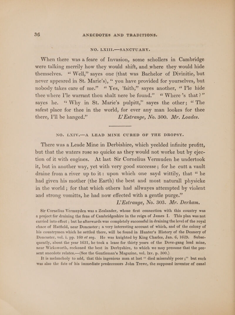 NO. LXIII.—SANCTUARY. When there was a feare of Invasion, some schollers in Cambridge were talking merrily how they would shift, and where they would hide themselves. “ Well,” sayes one (that was Bachelor of Divinitie, but never appeared in St. Marie’s), “ you have provided for yourselves, but nobody takes care of me.” “ Yes, ’faith,” sayes another, “ Vle hide thee where I’le warrant theu shalt nere be found.” “ Where’s that?” sayes he. ‘* Why in St. Marie’s pulpitt,” sayes the other; “ The safest place for thee in the world, for ever any man lookes for thee there, I'll be hanged.” L’ Estrange, No. 300. Mr. Loades. NO. LXIV.—A LEAD MINE CURED OF THE DROPSY. There was a Leade Mine in Derbishire, which yeelded infinite profitt, but that the waters rose so quicke as they would not worke but by ejec- tion of it with engines. At last Sir Cornelius Vermuden he undertook it, but in another way, yet with very good successe; for he cutt a vault draine from a river up to it: upon which one sayd wittily, that “ he had given his mother (the Earth) the best and most naturall physicke in the world; for that which others had allwayes attempted by violent and strong vomitts, he had now effected with a gentle purge.” L’Estrange, No. 303. Mr. Derham. Sir Cornelius Vermuyden was a Zealander, whose first connection with this country was a project for draining the fens of Cambridgeshire in the reign of James I. This plan was not carried into effect ; but he afterwards was completely successful in draining the level of the royal chace of Hatfield, near Doncaster; a very interesting account of which, and of the colony of his countrymen which he settled there, will be found in Hunter’s History of the Deanery of Doncaster, vol. i. pp. 160 e¢ seg. He was knighted by King Charles, Jan. 6, 1629. Subse- quently, about the year 1631, he took a lease for thirty years of the Dove-gang lead mine, near Wirksworth, reckoned the best in Derbyshire, to which we may presume that the pre- sent anecdote relates.—(See the Gentleman’s Magazine, vol. lxv. p. 300.) It is melancholy to add, that this ingenious man at last ‘‘ died miserably poor ;’’ but such was also the fate of his immediate predecessors John Trewe, the supposed inventor of canal “&lt;_&lt; ve Ma