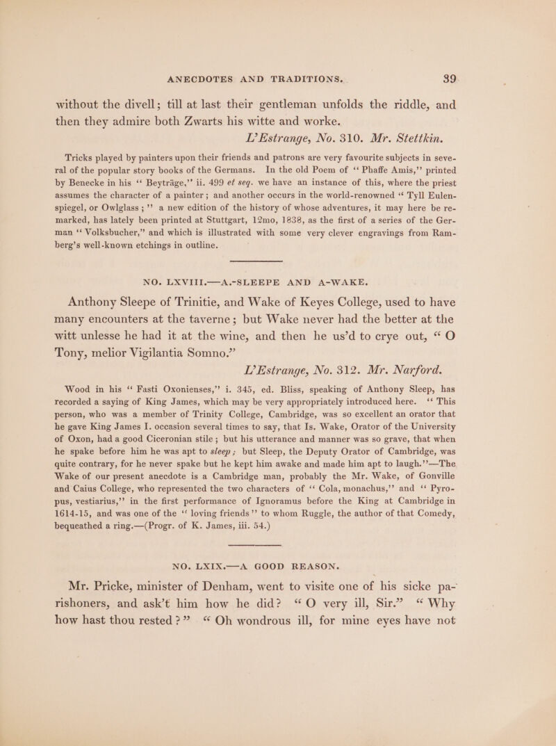 without the divell; till at last their gentleman unfolds the riddle, and then they admire both Zwarts his witte and worke. TL’ Estrange, No. 310. Mr. Stettkin. Tricks played by painters upon their friends and patrons are very favourite subjects in seve- ral of the popular story books of the Germans. In the old Poem of ‘‘ Phaffe Amis,’’ printed by Benecke in his ‘“‘ Beytrige,’’ ii. 499 e¢ seg. we have an instance of this, where the priest assumes the character of a painter; and another occurs in the world-renowned ‘“* Tyll Eulen- spiegel, or Owlglass ;’’ a new edition of the history of whose adventures, it may here be re- marked, has lately been printed at Stuttgart, 12mo, 1838, as the first of a series of the Ger- man ‘‘ Volksbucher,” and which is illustrated with some very clever engravings from Ram- berg’s well-known etchings in outline. NO. LXVIII.—A.-SLEEPE AND A-WAKE. Anthony Sleepe of Trinitie, and Wake of Keyes College, used to have many encounters at the taverne; but Wake never had the better at the witt unlesse he had it at the wine, and then he us’d to crye out, “O Tony, melior Vigilantia Somno.” LP’ Estrange, No. 312. Mr. Narford. Wood in his ‘“‘ Fasti Oxonienses,” i. 345, ed. Bliss, speaking of Anthony Sleep, has recorded a saying of King James, which may be very appropriately introduced here. ‘‘ This person, who was a member of Trinity College, Cambridge, was so excellent an orator that he gave King James I. occasion several times to say, that Is. Wake, Orator of the University of Oxon, had a good Ciceronian stile ; but his utterance and manner was so grave, that when he spake before him he was apt to sleep; but Sleep, the Deputy Orator of Cambridge, was quite contrary, for he never spake but he kept him awake and made him apt to laugh.’’—The Wake of our present anecdote is a Cambridge man, probably the Mr. Wake, of Gonville and Caius College, who represented the two characters of ‘‘ Cola, monachus,’’ and ‘ Pyro- pus, vestiarius,’’ in the first performance of Ignoramus before the King at Cambridge in 1614-15, and was one of the ‘ loving friends’’ to whom Ruggle, the author of that Comedy, bequeathed a ring.—(Progr. of K. James, iii. 54.) NO. LXIX.—A GOOD REASON. Mr. Pricke, minister of Denham, went to visite one of his sicke pa- rishoners, and ask’t him how he did? “O very ill, Sir.” “ Why how hast thou rested?” “ Oh wondrous ill, for mine eyes have not