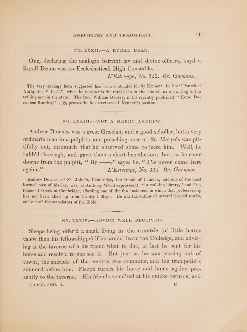 NO. LXXII.—A RURAL DEAN. One, declaring the analogie betwixt lay and divine officers, sayd a Rurall Deane was an Kcclesiasticall High Constable. L’ Estrange, No. 322. Dr. Garnons. The very analogy here suggested has been contended for by Kennett, in his ‘‘ Parochial Antiquities,’’ ii. 337, when he represents the rural dean in the church as answering to the tything man in the state. The Rev. William Dansey, in his recently published ‘‘ Hore De- eanice Rurales,’’ i. 99, proves the incorrectness of Kennett’s position. NO. LXXIII.—NOT A MERRY ANDREW, Andrew Downes was a great Grecian, and a good scholler, but a very ordinarie man in a pulpitt; and preaching once at St. Marye’s was pit- tifully out, insomuch that he observed some to jeere him. Well, he rubb’d thorough, and gave them a short benediction; but, as he came downe from the pulpitt, “ By ——,” sayes he, “ I’le never come here againe.” L’ Estrange, No. 324. Dr. Garnons. Andrew Downes, of St. John’s, Cambridge, the friend of Camden, and one of the most learned men of his day, was, as Anthony Wood expresses it, ‘‘ a -walking library,’’ and Pro- fessor of Greek at Cambridge, affording one of the few instances in which that professorship has not been filled up from Trinity College. He was the author of several learned works, and one of the translators of the Bible. NO. LXXIV.—ADVICE WELL RECEIVED. Sleepe being offer’d a small living in the countrie (of little better valew then his fellowshippe) if he would leave the Colledge, and advis- ing at the taverne with his friend what to doe, at last he sent for his horse and resolv’d to goe see it. But just as he was passing out of towne, the sheriefe of the countie was comming, and his trumpetters sounded before him. Sleepe turnes his horse and home againe pre- sently to the taverne. His friends wond’red at his quicke returne, and