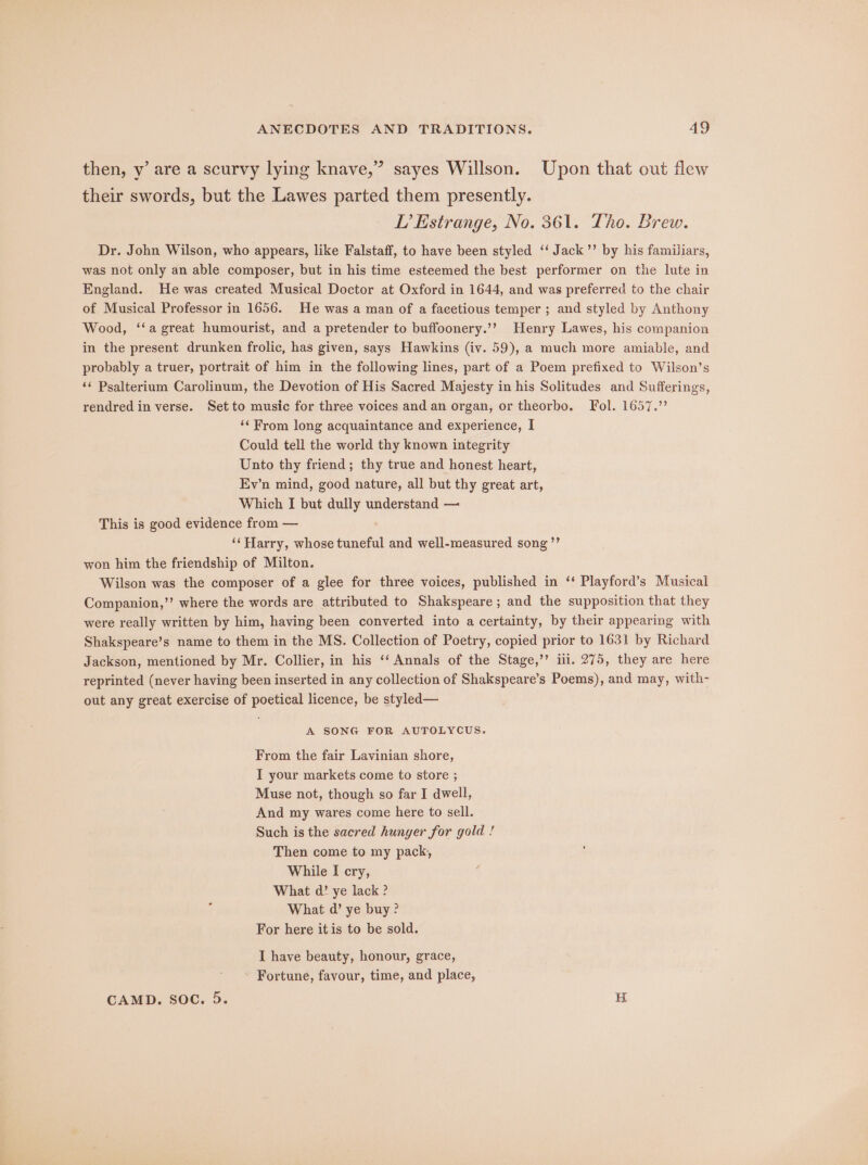 then, y’ are a scurvy lying knave,” sayes Willson. Upon that out flew their swords, but the Lawes parted them presently. LP’ Estrange, No. 361. Tho. Brew. Dr. John Wilson, who appears, like Falstaff, to have been styled ‘‘ Jack’’ by his familiars, was not only an able composer, but in his time esteemed the best performer on the lute in England. He was created Musical Doctor at Oxford in 1644, and was preferred to the chair of Musical Professor in 1656. He was a man of a facetious temper ; and styled by Anthony Wood, ‘‘a great humourist, and a pretender to buffoonery.’? Henry Lawes, his companion in the present drunken frolic, has given, says Hawkins (iv. 59), a much more amiable, and probably a truer, portrait of him in the following lines, part of a Poem prefixed to Wilson’s ‘¢ Psalterium Carolinum, the Devotion of His Sacred Majesty in his Solitudes and Sufferings, rendred in verse. Set to music for three voices and an organ, or theorbo. Fol. 1657.” ‘From long acquaintance and experience, I Could tell the world thy known integrity Unto thy friend ; thy true and honest heart, Ev’n mind, good nature, all but thy great art, Which I but dully understand — This is good evidence from — ‘‘Harry, whose tuneful and well-measured song ”’ won him the friendship of Milton. Wilson was the composer of a glee for three voices, published in ‘‘ Playford’s Musical Companion,’ where the words are attributed to Shakspeare; and the supposition that they were really written by him, having been converted into a certainty, by their appearing with Shakspeare’s name to them in the MS. Collection of Poetry, copied prior to 1631 by Richard Jackson, mentioned by Mr. Collier, in his ‘‘ Annals of the Stage,’’ ili. 275, they are here reprinted (never having been inserted in any collection of Shakspeare’s Poems), and may, with- out any great exercise of poetical licence, be styled— A SONG FOR AUTOLYCUS. From the fair Lavinian shore, IT your markets come to store ; Muse not, though so far I dwell, And my wares come here to sell. Such is the sacred hunger for gold ! Then come to my pack, While I cry, What d’ ye lack ? What d’ ye buy? For here itis to be sold. I have beauty, honour, grace, - Fortune, favour, time, and place, CAMD. Soc. 5. H