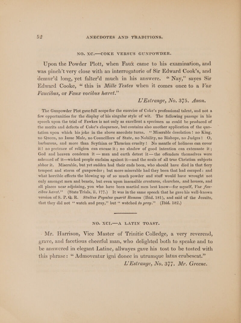 NO. XC.—COKE VERSUS GUNPOWDER. Upon the Powder Plott, when Faux came to his examination, and was pinch’t very close with an interrogatorie of Sir Edward Cook’s, and demur’d long, yet falter’&gt;d much in his answere. “ Nay,” sayes Sir Edward Cooke, “ this is Mille Testes when it comes once to a Vox Faucibus, or Faux vocibus heret.” IP’ Estrange, No. 375. Anon. The Gunpowder Plot gave full scope for the exercise of Coke’s professional talent, and not a few opportunities for the display of his singular style of wit. The following passage in his speech upon the trial of Fawkes is not only as excellent a specimen as could be produced of the merits and defects of Coke’s eloquence, but contains also another application of the quo- tation upon which his joke in the above anecdote turns. ‘‘ Miserable desolation! no King, no Queen, no Issue Male, no Councillors of State, no Nobility, no Bishops, no Judges! O, barbarous, and more than Scythian or Thracian cruelty! No mantle of holiness can cover it! no pretence of religion can excuse it; no shadow of good intention can extenuate it; God and heaven condemn it — man and earth detest it— the offenders themselves were ashamed of it—wicked people exclaim against it—and the souls of all true Christian subjects abhor it. Miserable, but yet sudden had their ends been, who should have died in that fiery tempest and storm of gunpowder; but more miserable had they been that had escaped: and what horrible effects the blowing up of so much powder and stuff would have wrought not only amongst men and beasts, but even upon insensible creatures, churches, and houses, and all places near adjoining, you who have been martial men best know—for myself, Vow fau- cibus heret.’? (State Trials, ii. 177.) It was inthe same speech that he gave his well-known version of S. P.Q. R. Stultus Populus querit Romam (Ibid. 181), and said of the Jesuits, that they did not ‘‘ watch and pray,’’ but ‘‘ watched to prey.’’? (Ibid. 182.) NO. XCI.—A LATIN TOAST. - Mr. Harrison, Vice Master of Trinitie Colledge, a very reverend, grave, and facetious cheerful man, who delighted both to speake and to be answered in elegant Latine, allwayes gave his tost to be tosted with this phrase: “ Admoveatur igni donec in utrumque latus erubescat.” LP’ strange, No. 377. Mr. Greene.